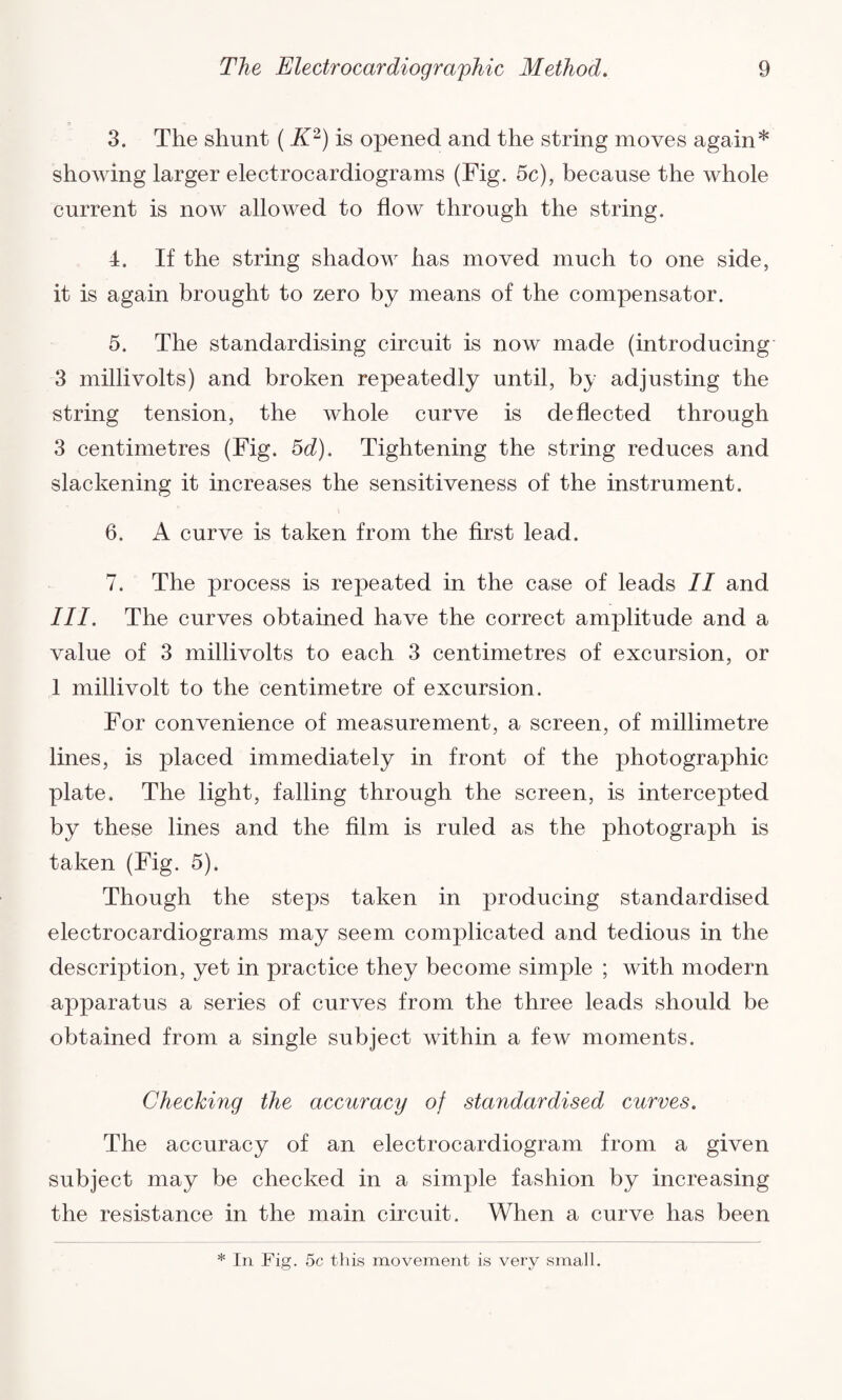 O  y 3. The shunt ( K2) is opened and the string moves again* showing larger electrocardiograms (Fig. 5c), because the whole current is now allowed to flow through the string. 4. If the string shadow has moved much to one side, it is again brought to zero by means of the compensator. 5. The standardising circuit is now made (introducing 3 millivolts) and broken repeatedly until, by adjusting the string tension, the whole curve is deflected through 3 centimetres (Fig. 5d). Tightening the string reduces and slackening it increases the sensitiveness of the instrument. 6. A curve is taken from the first lead. 7. The process is repeated in the case of leads II and III. The curves obtained have the correct amplitude and a value of 3 millivolts to each 3 centimetres of excursion, or 1 millivolt to the centimetre of excursion. For convenience of measurement, a screen, of millimetre lines, is placed immediately in front of the photographic plate. The light, falling through the screen, is intercepted by these lines and the film is ruled as the photograph is taken (Fig. 5). Though the steps taken in producing standardised electrocardiograms may seem complicated and tedious in the description, yet in practice they become simple ; with modern apparatus a series of curves from the three leads should be obtained from a single subject within a few moments. Checking the accuracy of standardised curves. The accuracy of an electrocardiogram from a given subject may be checked in a simple fashion by increasing the resistance in the main circuit. When a curve has been * In Fig. 5c this movement is very small.