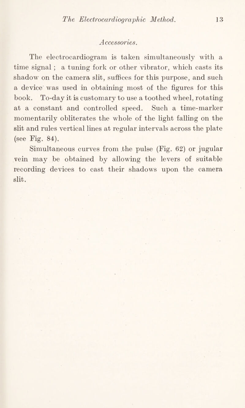 Accessories. The electrocardiogram is taken simultaneously with a time signal ; a tuning fork or other vibrator, which casts its shadow on the camera slit, suffices for this purpose, and such a device was used in obtaining most of the figures for this book. To-day it is customary to use a toothed wheel, rotating at a constant and controlled speed. Such a time-marker momentarily obliterates the whole of the light falling on the slit and rules vertical lines at regular intervals across the plate (see Fig. 84). Simultaneous curves from the pulse (Fig. 62) or jugular vein may be obtained by allowing the levers of suitable recording devices to cast their shadows upon the camera slit.