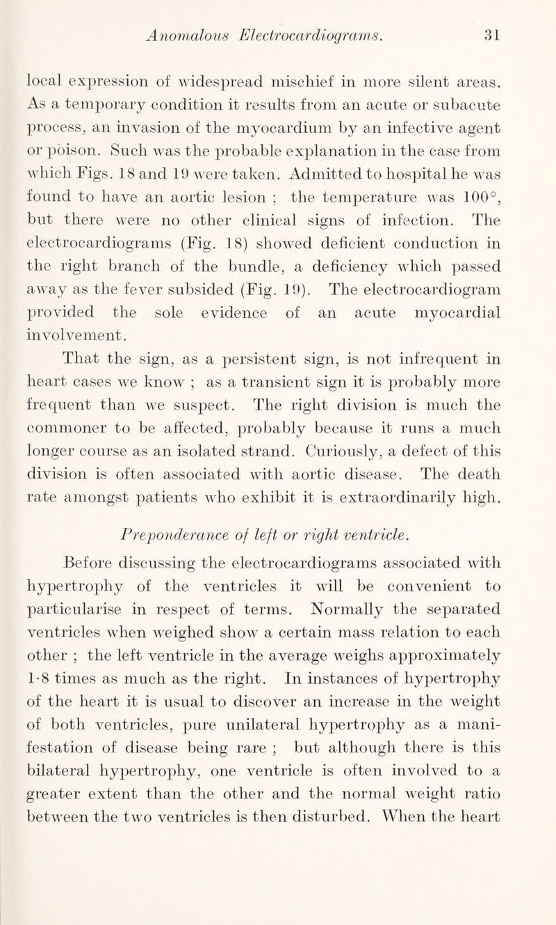 local expression of widespread mischief in more silent areas. As a temporary condition it results from an acute or subacute process, an invasion of the myocardium by an infective agent or poison. Such was the probable explanation in the case from which Figs. 18 and 19 were taken. Admitted to hospital he was found to have an aortic lesion ; the temperature was 100°, but there were no other clinical signs of infection. The electrocardiograms (Fig. 18) showed deficient conduction in the right branch of the bundle, a deficiency which passed away as the fever subsided (Fig. 19). The electrocardiogram provided the sole evidence of an acute myocardial involvement. That the sign, as a persistent sign, is not infrequent in heart cases we know ; as a transient sign it is probably more frequent than we suspect. The right division is much the commoner to be affected, probably because it runs a much longer course as an isolated strand. Curiously, a defect of this division is often associated with aortic disease. The death rate amongst patients who exhibit it is extraordinarily high. Preponderance of left or right ventricle. Before discussing the electrocardiograms associated with hypertrophy of the ventricles it will be convenient to particularise in respect of terms. Normally the separated ventricles when weighed show a certain mass relation to each other ; the left ventricle in the average weighs approximately 1-8 times as much as the right. In instances of hypertrophy of the heart it is usual to discover an increase in the weight of both ventricles, pure unilateral hypertrophy as a mani¬ festation of disease being rare ; but although there is this bilateral hypertrophy, one ventricle is often involved to a greater extent than the other and the normal weight ratio between the two ventricles is then disturbed. When the heart