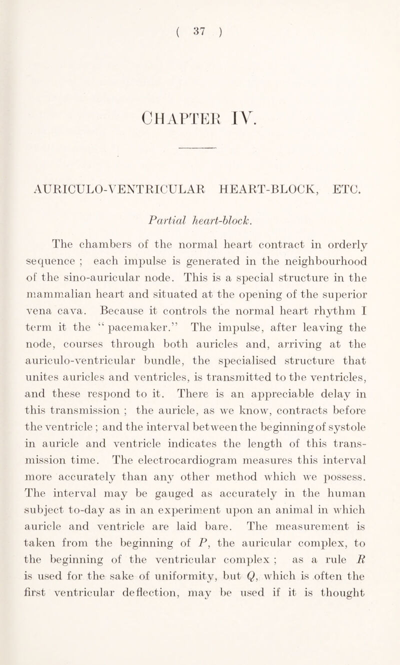 Chapter IV. AURICULO-VENTRICULAR HEART-BLOCK, ETC. Partial heart-block. The chambers of the normal heart contract in orderly sequence ; each impulse is generated in the neighbourhood of the sino-auricular node. This is a special structure in the mammalian heart and situated at the opening of the superior vena cava. Because it controls the normal heart rhythm I term it the “ pacemaker.” The impulse, after leaving the node, courses through both auricles and, arriving at the auriculo-ventricular bundle, the specialised structure that unites auricles and ventricles, is transmitted to the ventricles, and these respond to it. There is an appreciable delay in this transmission ; the auricle, as we know, contracts before the ventricle ; and the interval between the beginning of systole in auricle and ventricle indicates the length of this trans¬ mission time. The electrocardiogram measures this interval more accurately than any other method which we possess. The interval may be gauged as accurately in the human subject to-day as in an experiment upon an animal in which auricle and ventricle are laid bare. The measurement is taken from the beginning of P, the auricular complex, to the beginning of the ventricular complex ; as a rule R is used for the sake of uniformity, but Q, which is often the first ventricular deflection, may be used if it is thought