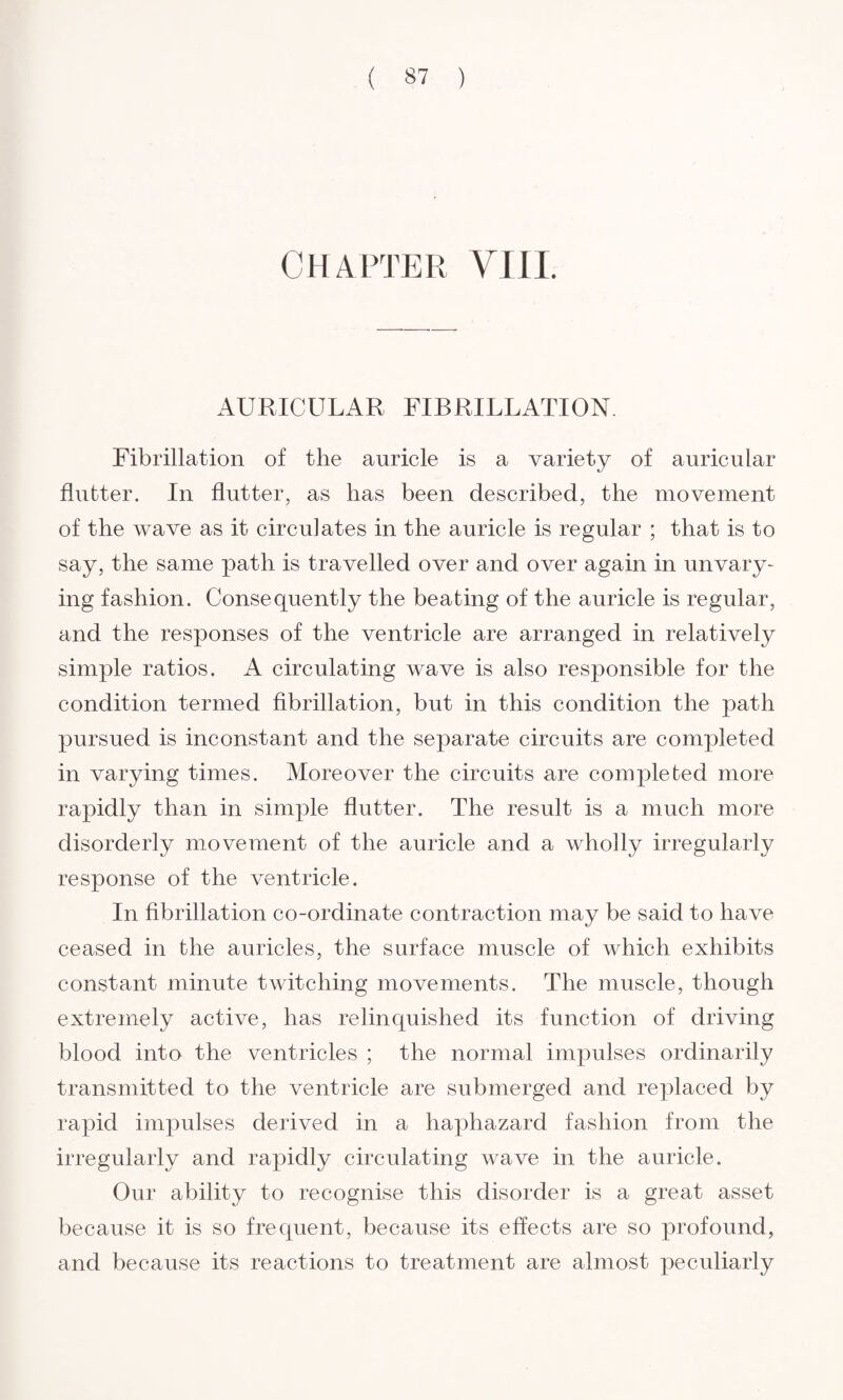 CHAPTER VIII. AURICULAR FIBRILLATION. Fibrillation of the auricle is a variety of auricular flutter. In flutter, as has been described, the movement of the wave as it circulates in the auricle is regular ; that is to say, the same path is travelled over and over again in unvary¬ ing fashion. Consequently the beating of the auricle is regular, and the responses of the ventricle are arranged in relatively simple ratios. A circulating wave is also responsible for the condition termed fibrillation, but in this condition the path pursued is inconstant and the separate circuits are completed in varying times. Moreover the circuits are completed more rapidly than in simple flutter. The result is a much more disorderly movement of the auricle and a wholly irregularly response of the ventricle. In fibrillation co-ordinate contraction may be said to have ceased in the auricles, the surface muscle of which exhibits constant minute twitching movements. The muscle, though extremely active, has relinquished its function of driving blood into the ventricles ; the normal impulses ordinarily transmitted to the ventricle are submerged and replaced by rapid impulses derived in a haphazard fashion from the irregularly and rapidly circulating wave in the auricle. Our ability to recognise this disorder is a great asset because it is so frequent, because its effects are so profound, and because its reactions to treatment are almost peculiarly