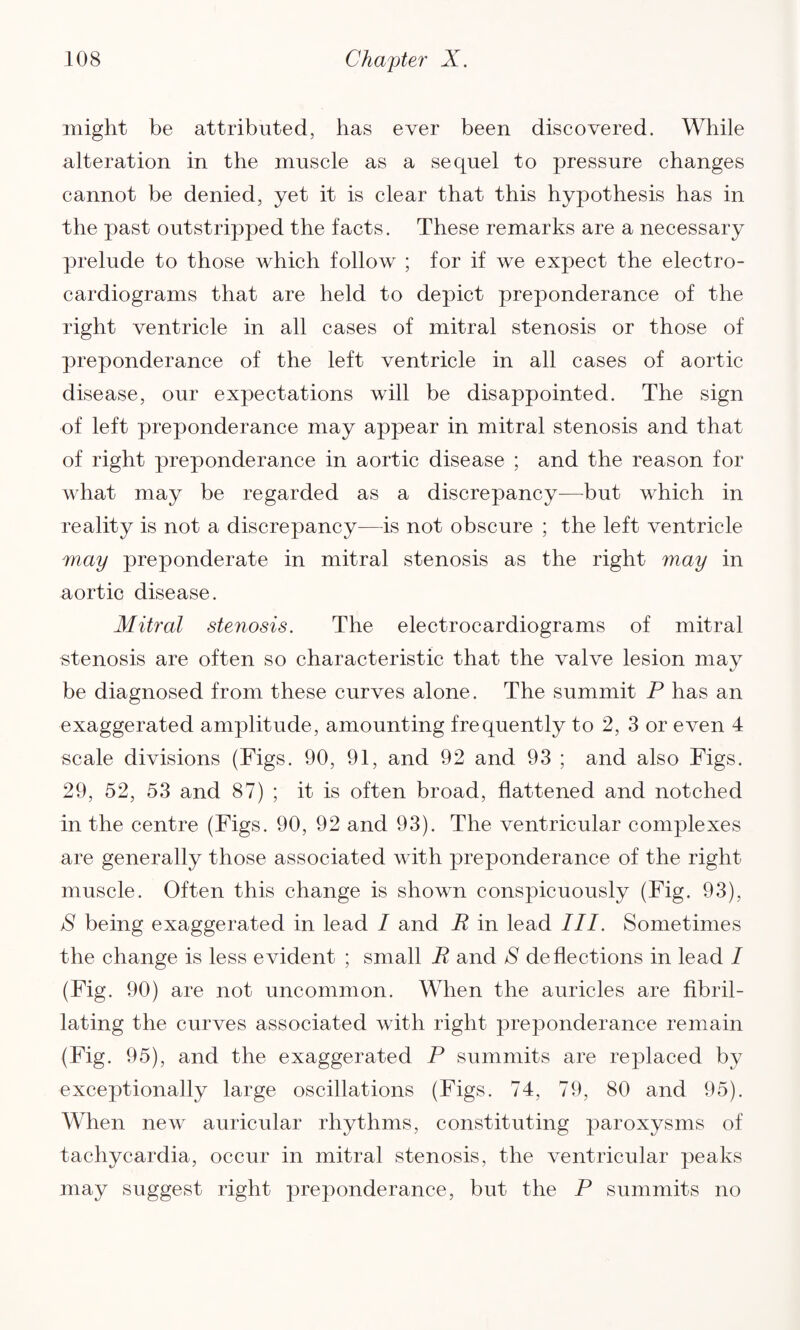 might be attributed, has ever been discovered. While alteration in the muscle as a sequel to pressure changes cannot be denied, yet it is clear that this hypothesis has in the past outstripped the facts. These remarks are a necessary prelude to those which follow ; for if we expect the electro¬ cardiograms that are held to depict preponderance of the right ventricle in all cases of mitral stenosis or those of preponderance of the left ventricle in all cases of aortic disease, our expectations will be disappointed. The sign of left preponderance may appear in mitral stenosis and that of right preponderance in aortic disease ; and the reason for what may be regarded as a discrepancy—but which in reality is not a discrepancy—is not obscure ; the left ventricle may preponderate in mitral stenosis as the right may in aortic disease. Mitral stenosis. The electrocardiograms of mitral stenosis are often so characteristic that the valve lesion may be diagnosed from these curves alone. The summit P has an exaggerated amplitude, amounting frequently to 2, 3 or even 4 scale divisions (Figs. 90, 91, and 92 and 93 ; and also Figs. 29, 52, 53 and 87) ; it is often broad, flattened and notched in the centre (Figs. 90, 92 and 93). The ventricular complexes are generally those associated with preponderance of the right muscle. Often this change is shown conspicuously (Fig. 93), S being exaggerated in lead / and R in lead III. Sometimes the change is less evident ; small R and S deflections in lead / (Fig. 90) are not uncommon. When the auricles are fibril- lating the curves associated with right preponderance remain (Fig. 95), and the exaggerated P summits are replaced by exceptionally large oscillations (Figs. 74, 79, 80 and 95). When new auricular rhythms, constituting paroxysms of tachycardia, occur in mitral stenosis, the ventricular peaks may suggest right preponderance, but the P summits no