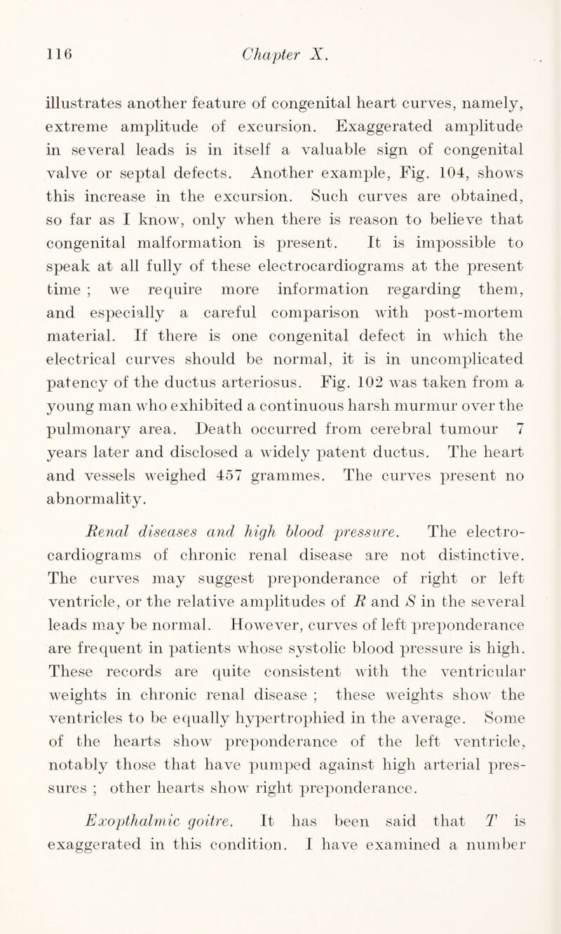 illustrates another feature of congenital heart curves, namely, extreme amplitude of excursion. Exaggerated amplitude in several leads is in itself a valuable sign of congenital valve or septal defects. Another example, Fig. 104, shows this increase in the excursion. Such curves are obtained, so far as I know, only when there is reason to believe that congenital malformation is present. It is impossible to speak at all fully of these electrocardiograms at the present time ; we require more information regarding them, and especially a careful comparison with post-mortem material. If there is one congenital defect in which the electrical curves should be normal, it is in uncomplicated patency of the ductus arteriosus. Fig. 102 was taken from a young man who exhibited a continuous harsh murmur over the pulmonary area. Death occurred from cerebral tumour 7 years later and disclosed a widely patent ductus. The heart and vessels weighed 457 grammes. The curves present no abnormality. Renal diseases and high blood pressure. The electro¬ cardiograms of chronic renal disease are not distinctive. The curves may suggest preponderance of right or left ventricle, or the relative amplitudes of R and S in the several leads may be normal. However, curves of left preponderance are frequent in patients whose systolic blood pressure is high. These records are quite consistent with the ventricular weights in chronic renal disease ; these weights sIioav the ventricles to be equally hypertrophied in the average. Some of the hearts show preponderance of the left ventricle, notably those that have pumped against high arterial pres¬ sures ; other hearts show right preponderance. Exopthalmic goitre. It has been said that T is exaggerated in this condition. I have examined a number