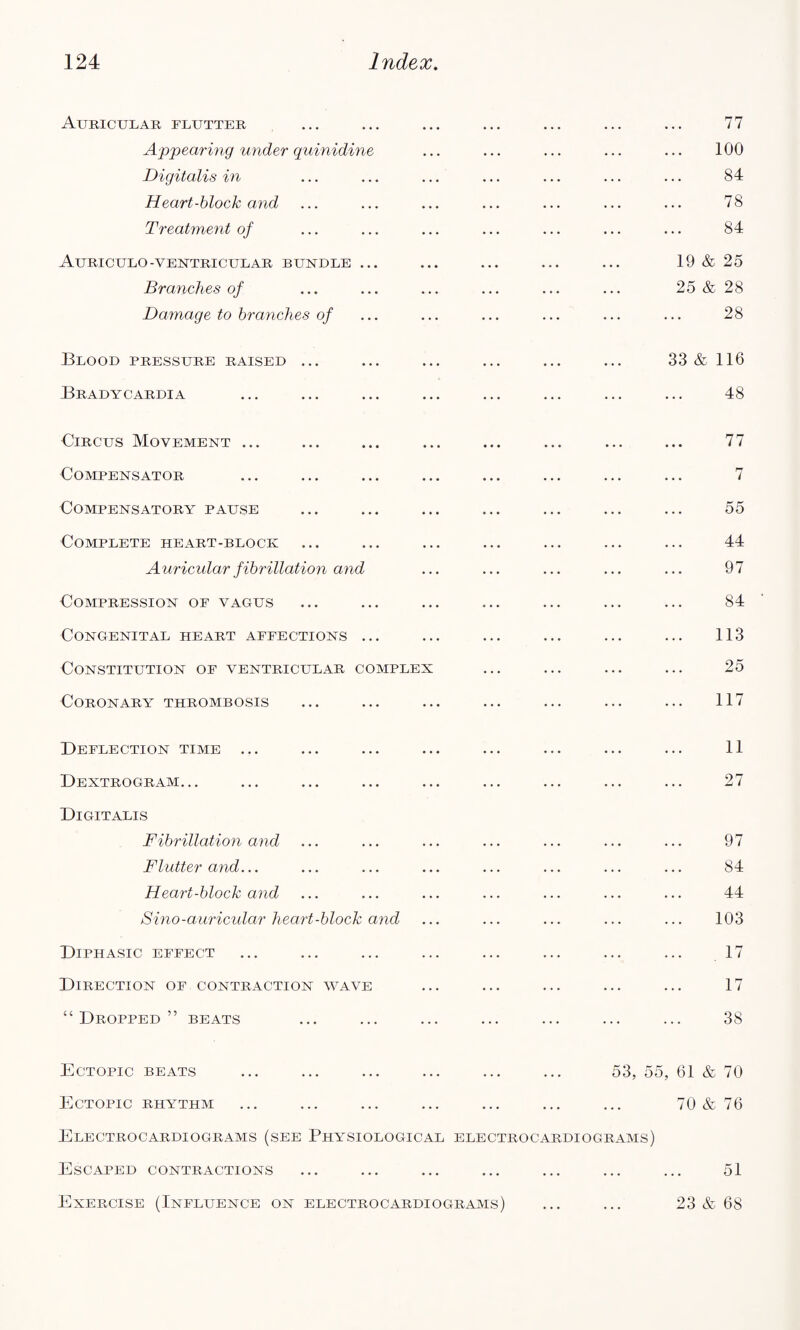 Auricular flutter ... ... ... ... ... ... ... 77 Appearing under quinidine ... ... ... ... ... 100 Digitalis in ... ... ... ... ... ... ... 84 Heart-block and ... ... ... ... ... ... ... 78 Treatment of ... ... ... ... ... ... ... 84 AuRICULO-VENTRICULAR BUNDLE ... ... ... ... ... 19 & 25 Branches of ... ... ... ... ... ... 25 & 28 Damage to branches of ... ... ... ... ... ... 28 Blood pressure raised ... Bradycardia 33 & 116 48 Circus Movement ... Compensator Compensatory pause Complete heart-block Auricidar fibrillation and Compression of vagus Congenital heart affections ... Constitution of ventricular complex Coronary thrombosis Deflection time ... Dextrogram. .. Digitalis Fibrillation and Flutter and... Heart-block and Sino-auricular heart-block and Diphasic effect Direction of contraction wave “Dropped” beats 77 7 55 44 97 84 113 25 117 11 27 97 84 44 103 . 17 17 38 Ectopic beats ... ... ... ... ... ... 53, 55, Ectopic rhythm Electrocardiograms (see Physiological electrocardiograms) 61 & 70 & 70 76 Escaped contractions 51 Exercise (Influence on electrocardiograms) 23 & 68