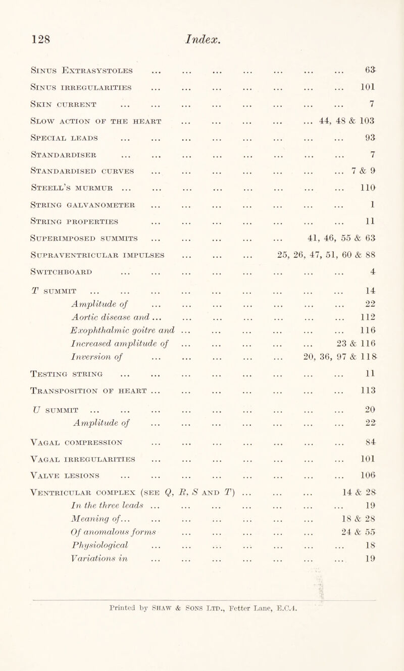 Sinus Extrasystoles ... ... ... ... ... ... ... 63 Sinus irregularities ... ... ... ... ... ... ... 101 Skin current ... ... ... ... ... ... ... ... 7 Slow action of the heart ... ... ... ... ... 44, 48 & 103 Special leads ... ... ... ... ... ... ... ... 93 Stand ardiser ... ... ... ... ... ... ... ... 7 Standardised curves ... ... ... ... ... ... ... 7 & 9 Steell’s murmur ... ... ... ... ... ... ... ... 110 String galvanometer ... ... ... ... ... ... ... 1 String properties ... ... ... ... ... ... ... 11 Superimposed summits ... ... ... ... ... 41, 46, 55 & 63 Supraventricular impulses ... ... ... 25, 26, 47, 51, 60 & 88 Switchboard ... ... ... ... ... ... ... ... 4 T summit ... ... ... ... ... ... ... ... ... 14 Amplitude of ... ... ... ... ... ... ... 22 Aortic disease and... ... ... ... ... ... ... 112 Exophthalmic goitre and ... ... ... ... ... ... 116 Increased amplitude of ... ... ... ... ... 23&116 Inversion of ... ... ... ... ... 20, 36, 97 & 118 Testing string ... ... ... ... ... ... ... ... 11 Transposition of heart ... ... ... ... ... ... ... 113 U SUMMIT ... ... ... ... ... ... ... ... ... 20 Amplitude of ... ... ... ... ... ... ... 22 Vagal compression ... ... ... ... ... ... ... 84 Vagal irregularities ... ... ... ... ... ... ... 101 Valve lesions ... ... ... ... ... ... ... ... 100 Ventricular complex (see Q, B, S and T) ... ... ... 14 & 28 In the three leads ... ... ... ... ... ... ... 19 Meaning of... ... ... ... ... ... ... 18 & 28 Of anomalous forms ... ... ... ... ... 24 & 55 Physiological ... ... ... ... ... ... ... 18 Variations in ... ... ... ... ... ... ... 19 Printed by SHAW & SONS Ltd., Fetter Lane, E.C.4.