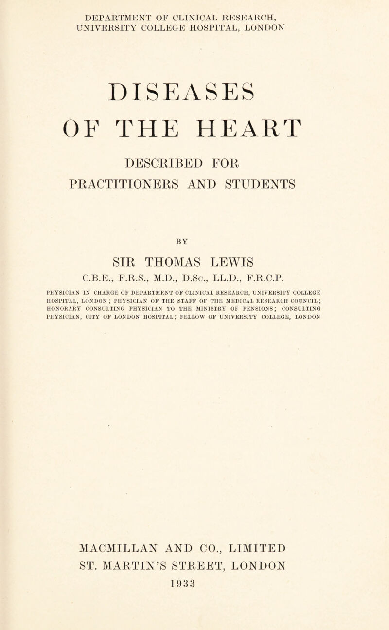 DEPARTMENT OF CLINICAL RESEARCH, UNIVERSITY COLLEGE HOSPITAL, LONDON DISEASES OF THE HEART DESCRIBED FOR PRACTITIONERS AND STUDENTS BY SIR THOMAS LEWIS C.B.E., F.R.S., M.D., D.Sc., LL.D., F.R.C.P. PHYSICIAN IN CHARGE OF DEPARTMENT OF CLINICAL RESEARCH, UNIVERSITY COLLEGE HOSPITAL, LONDON ; PHYSICIAN OF THE STAFF OF THE MEDICAL RESEARCH COUNCIL ; HONORARY CONSULTING PHYSICIAN TO THE MINISTRY OF PENSIONS; CONSULTING PHYSICIAN, CITY OF LONDON HOSPITAL; FELLOW OF UNIVERSITY COLLEGE, LONDON MACMILLAN AND CO., LIMITED ST. MARTIN’S STREET, LONDON 1933