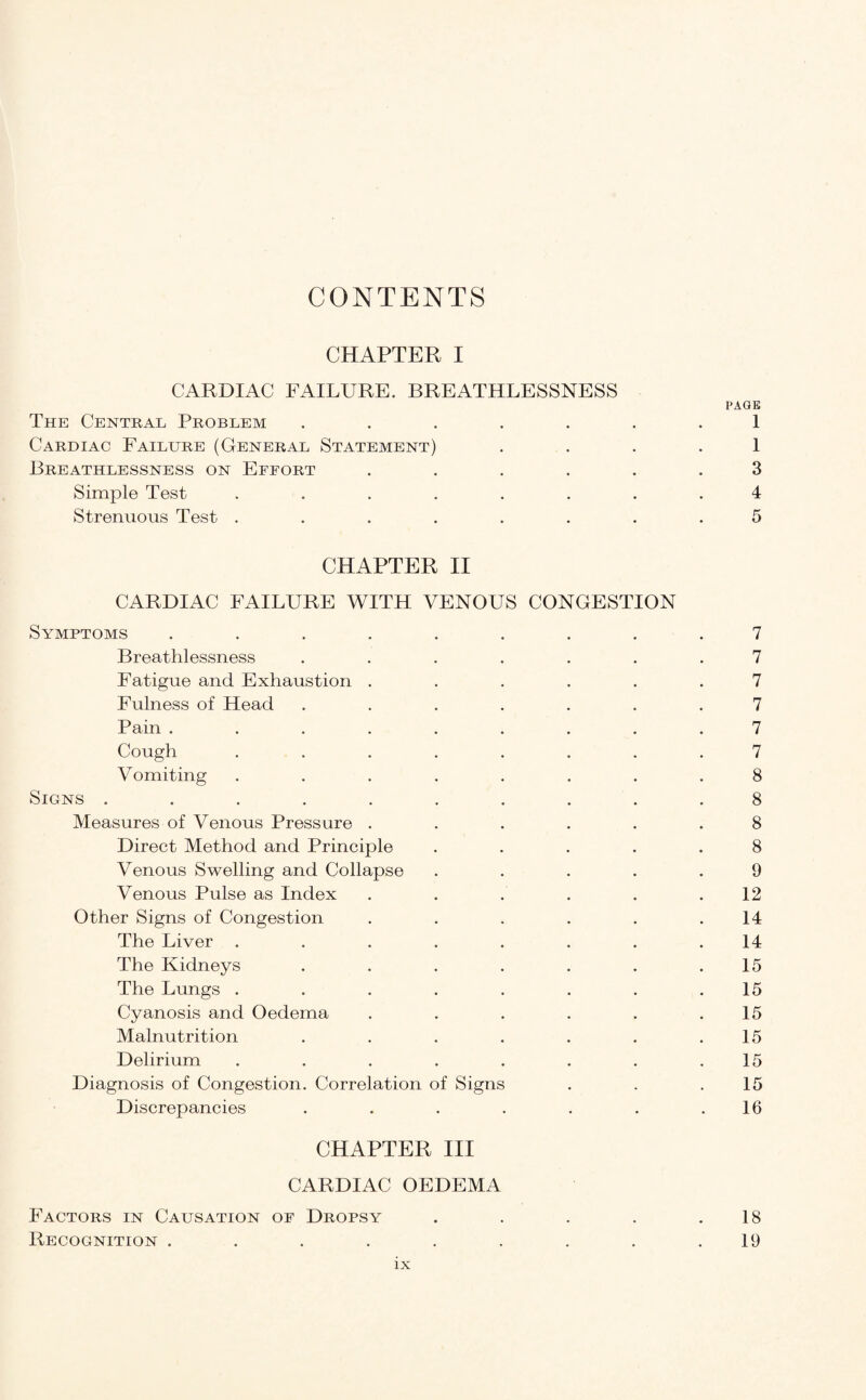 CONTENTS CHAPTER I CARDIAC FAILURE. BREATHLESSNESS PAGE The Central Problem ....... 1 Cardiac Failure (General Statement) 1 Breathlessness on Effort ...... 3 Simple Test ........ 4 Strenuous Test ........ 5 CHAPTER II CARDIAC FAILURE WITH VENOUS CONGESTION Symptoms ......... 7 Breathlessness ....... 7 Fatigue and Exhaustion ...... 7 Fulness of Head ....... 7 Pain ......... 7 Cough ........ 7 Vomiting ........ 8 Signs .......... 8 Measures of Venous Pressure ...... 8 Direct Method and Principle ..... 8 Venous Swelling and Collapse ..... 9 Venous Pulse as Index . . . . . .12 Other Signs of Congestion . . . . . .14 The Liver ........ 14 The Kidneys . . . . . . .15 The Lungs . . . . . . . .15 Cyanosis and Oedema . . . . . .15 Malnutrition . . . . . . .15 Delirium . . . . . . . .15 Diagnosis of Congestion. Correlation of Signs . . .15 Discrepancies . . . . . . .16 CHAPTER III CARDIAC OEDEMA Factors in Causation of Dropsy . . . . .18 Recognition ......... 19