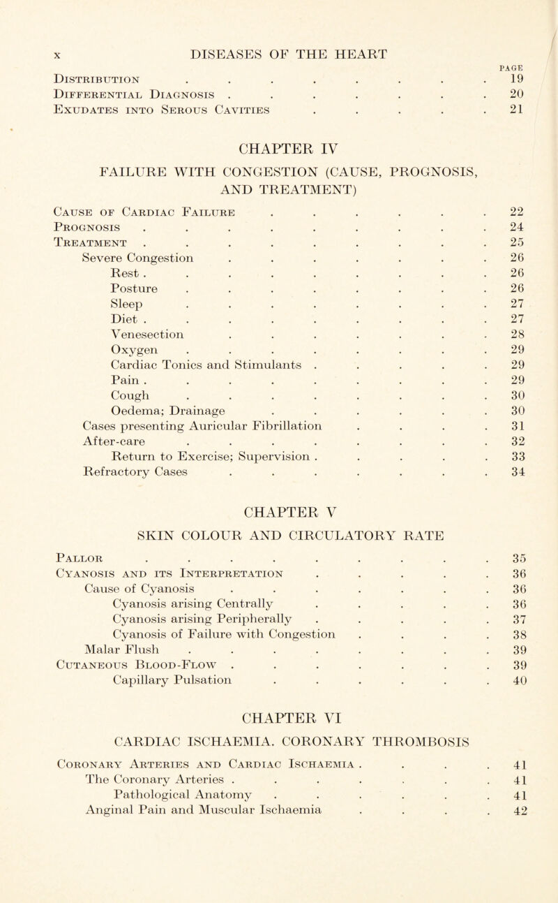 PAGE Distribution . . . . . . . .19 Differential Diagnosis ....... 20 Exudates into Serous Cavities . . . . .21 CHAPTER IV FAILURE WITH CONGESTION (CAUSE, PROGNOSIS, AND TREATMENT) Cause of Cardiac Failure . . . . . .22 Prognosis ......... 24 Treatment ......... 25 Severe Congestion . . . . . . .26 Rest ......... 26 Posture ........ 26 Sleep ........ 27 Diet ......... 27 Venesection . . . . . . .28 Oxygen ........ 29 Cardiac Tonics and Stimulants . . . . .29 Pain ......... 29 Cough ........ 30 Oedema; Drainage . . . . . .30 Cases presenting Auricular Fibrillation . . . .31 After-care ........ 32 Return to Exercise; Supervision . . . . .33 Refractory Cases . . . . . . .34 CHAPTER V SKIN COLOUR AND CIRCULATORY RATE Pallor ......... 35 Cyanosis and its Interpretation . . . . .36 Cause of Cyanosis . . . . . . .36 Cyanosis arising Centrally . . . . .36 Cyanosis arising Peripherally . . . . .37 Cyanosis of Failure with Congestion . . . .38 Malar Flush ........ 39 Cutaneous Blood-Flow ....... 39 Capillary Pulsation . . . . . .40 CHAPTER VI CARDIAC ISCHAEMIA. CORONARY THROMBOSIS Coronary Arteries and Cardiac Ischaemia . . . .41 The Coronary Arteries . . . . . . .41 Pathological Anatomy . . . . . .41 Anginal Pain and Muscular Ischaemia . . . .42