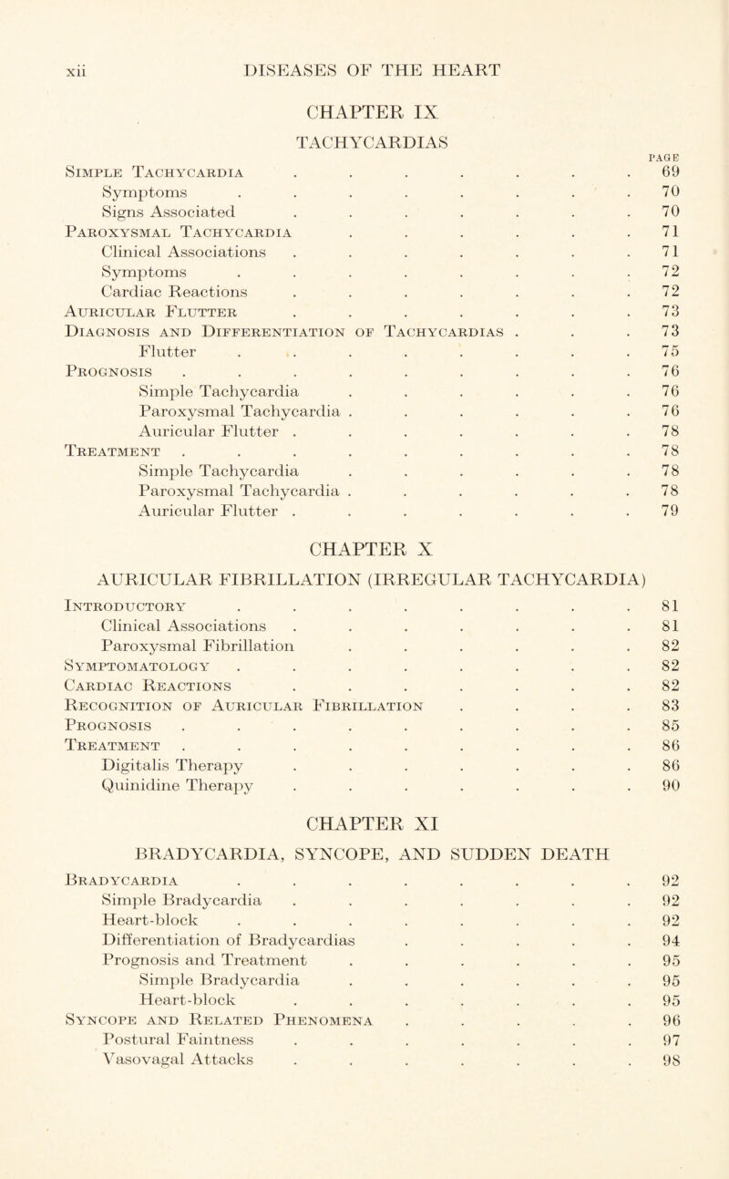 CHAPTER IX TACHYCARDIAS PAGE Simple Tachycardia ....... 69 Symptoms . . . . . . . .70 Signs Associated . . . . . . .70 Paroxysmal Tachycardia . . . . . .71 Clinical Associations . . . . . . .71 Symptoms . . . . . . . .72 Cardiac Reactions . . . . . . .72 Auricular Flutter . . . . . . .73 Diagnosis and Differentiation of Tachycardias . . .73 Flutter . . . . . . . .75 Prognosis . . . . . . . . .76 Simple Tachycardia . . . . . .76 Paroxysmal Tachycardia . . . . . .76 Auricular Flutter . . . . . . .78 Treatment . . . . . . . . .78 Simple Tachycardia . . . . . .78 Paroxysmal Tachycardia . . . . . .78 Auricular Flutter . . . . . . .79 CHAPTER X AURICULAR FIBRILLATION (IRREGULAR TACHYCARDIA) Introductory . . . . . . . .81 Clinical Associations . . . . . . .81 Paroxysmal Fibrillation . . . . . .82 Symptomatology ........ 82 Cardiac Reactions ....... 82 Recognition of Auricular Fibrillation . . . .83 Prognosis ......... 85 Treatment ......... 86 Digitalis Therapy . . . . . . .86 Quinidine Therapy . . . . . . .90 CHAPTER XI BRADYCARDIA, SYNCOPE, AND SUDDEN DEATH Bradycardia ........ 92 Simple Bradycardia . . . . . . .92 Heart-block ........ 92 Differentiation of Bradycardias . . . . .94 Prognosis and Treatment . . . . . .95 Simple Bradycardia . . . . . .95 Heart-block . . . . . . .95 Syncope and Related Phenomena . . . . .96 Postural Faintness . . . . . . .97 Vasovagal Attacks . . . . . . .98