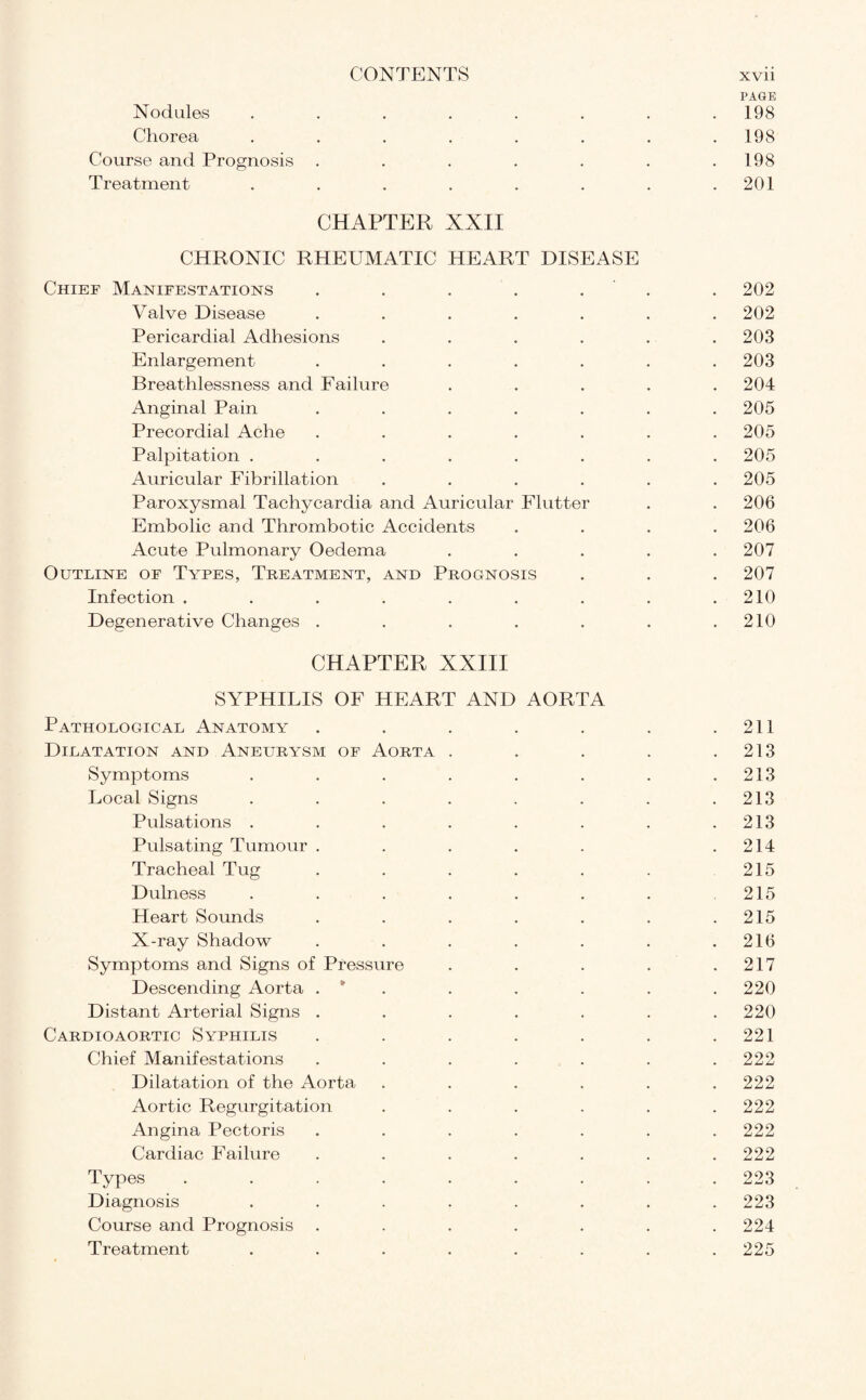 PAGE Nodules . . . . . . . .198 Chorea . . . . . . . .198 Course and Prognosis . . . . . . .198 Treatment . . . . . . . .201 CHAPTER XXII CHRONIC RHEUMATIC HEART DISEASE Chief Manifestations . . . . . . 202 Valve Disease ....... 202 Pericardial Adhesions ...... 203 Enlargement . . . . . . .203 Breathlessness and Failure ..... 204 Anginal Pain ....... 205 Precordial Ache ....... 205 Palpitation ........ 205 Auricular Fibrillation ...... 205 Paroxysmal Tachycardia and Auricular Flutter . . 206 Embolic and Thrombotic Accidents .... 206 Acute Pulmonary Oedema ..... 207 Outline of Types, Treatment, and Prognosis . . . 207 Infection . . . . . . . . .210 Degenerative Changes . . . . . . .210 CHAPTER XXIII SYPHILIS OF HEART AND AORTA Pathological Anatomy . . . . . . .211 Dilatation and Aneurysm of Aorta . . . . .213 Symptoms . . . . . . . .213 Local Signs . . . . . . . .213 Pulsations . . . . . . . .213 Pulsating Tumour . . . . . .214 Tracheal Tug . . . . . . 215 Dulness . . . . . . . .215 Heart Sounds . . . . . . .215 X-ray Shadow . . . . . . .216 Symptoms and Signs of Pressure . . . . .217 Descending Aorta . * . . . . . 220 Distant Arterial Signs ....... 220 Cardioaortic Syphilis . . . . . . .221 Chief Manifestations ....... 222 Dilatation of the Aorta ...... 222 Aortic Regurgitation . . . . . .222 Angina Pectoris ....... 222 Cardiac Failure . . . . . . .222 Types ......... 223 Diagnosis ........ 223 Course and Prognosis ....... 224 Treatment ........ 225