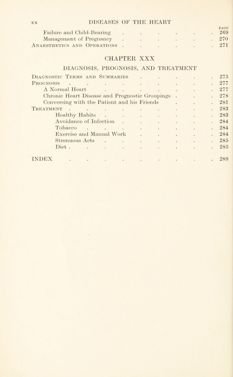 PAGE Failure and Child-Bearing ...... 269 Management of Pregnancy . . . . . .270 Anaesthetics and Operations . . . . . .271 CHAPTER XXX DIAGNOSIS, PROGNOSIS, AND TREATMENT Diagnostic Terms and Summaries . . . . .275 Prognosis ......... 277 A Normal Heart . . . . . . .277 Chronic Heart Disease and Prognostic Groupings . . .278 Conversing with the Patient and his Friends . . .281 Treatment ......... 283 Healthy Habits ....... 283 Avoidance of Infection ...... 284 Tobacco ........ 284 Exercise and Manual Work . . . . .284 Strenuous Acts ....... 285 Diet ......... 285 INDEX 289