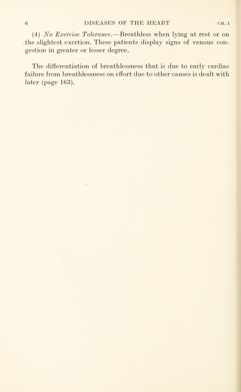 (4) No Exercise Tolerance.—Breathless when lying at rest or on .the slightest exertion. These patients display signs of venous con¬ gestion in greater or lesser degree. The differentiation of breathlessness that is due to early cardiac failure from breathlessness on effort due to other causes is dealt with later (page 163).