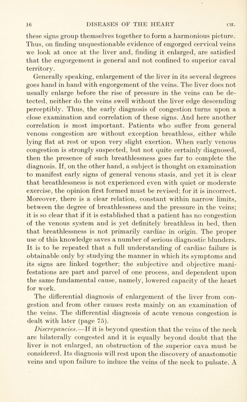 these signs group themselves together to form a harmonious picture. Thus, on finding unquestionable evidence of engorged cervical veins we look at once at the liver and, finding it enlarged, are satisfied that the engorgement is general and not confined to superior caval territory. Generally speaking, enlargement of the liver in its several degrees goes hand in hand with engorgement of the veins. The liver does not usually enlarge before the rise of pressure in the veins can be de¬ tected, neither do the veins swell without the liver edge descending perceptibly. Thus, the early diagnosis of congestion turns upon a close examination and correlation of these signs. And here another correlation is most important. Patients who suffer from general venous congestion are without exception breathless, either while lying flat at rest or upon very slight exertion. When early venous congestion is strongly suspected, but not quite certainly diagnosed, then the presence of such breathlessness goes far to complete the diagnosis. If, on the other hand, a subject is thought on examination to manifest early signs of general venous stasis, and yet it is clear that breathlessness is not experienced even with quiet or moderate exercise, the opinion first formed must be revised; for it is incorrect. Moreover, there is a clear relation, constant within narrow limits, between the degree of breathlessness and the pressure in the veins; it is so clear that if it is established that a patient has no congestion of the venous system and is yet definitely breathless in bed, then that breathlessness is not primarily cardiac in origin. The proper use of this knowledge saves a number of serious diagnostic blunders. It is to be repeated that a full understanding of cardiac failure is obtainable only by studying the manner in which its symptoms and its signs are linked together; the subjective and objective mani¬ festations are part and parcel of one process, and dependent upon the same fundamental cause, namely, lowered capacity of the heart for work. The differential diagnosis of enlargement of the liver from con¬ gestion and from other causes rests mainly on an examination of the veins. The differential diagnosis of acute venous congestion is dealt with later (page 75). Discrepancies .—If it is beyond question that the veins of the neck are bilaterally congested and it is equally beyond doubt that the liver is not enlarged, an obstruction of the superior cava must be considered. Its diagnosis will rest upon the discovery of anastomotic veins and upon failure to induce the veins of the neck to pulsate. A