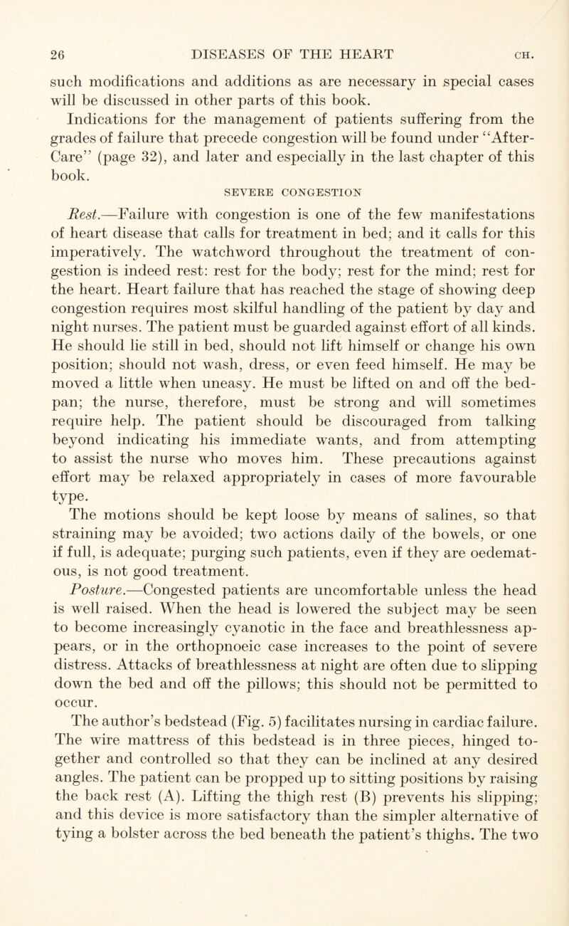 such modifications and additions as are necessary in special cases will be discussed in other parts of this book. Indications for the management of patients suffering from the grades of failure that precede congestion will be found under “After- Care” (page 32), and later and especially in the last chapter of this book. SEVERE CONGESTION Rest.—Failure with congestion is one of the few manifestations of heart disease that calls for treatment in bed; and it calls for this imperatively. The watchword throughout the treatment of con¬ gestion is indeed rest: rest for the body; rest for the mind; rest for the heart. Heart failure that has reached the stage of showing deep congestion requires most skilful handling of the patient by day and night nurses. The patient must be guarded against effort of all kinds. He should lie still in bed, should not lift himself or change his own position; should not wash, dress, or even feed himself. He may be moved a little when uneasy. He must be lifted on and off the bed- pan; the nurse, therefore, must be strong and will sometimes require help. The patient should be discouraged from talking beyond indicating his immediate wants, and from attempting to assist the nurse who moves him. These precautions against effort may be relaxed appropriately in cases of more favourable type. The motions should be kept loose by means of salines, so that straining may be avoided; two actions daily of the bowels, or one if full, is adequate; purging such patients, even if they are oedemat- ous, is not good treatment. Posture.—Congested patients are uncomfortable unless the head is well raised. When the head is lowered the subject may be seen to become increasingly cyanotic in the face and breathlessness ap¬ pears, or in the orthopnoeic case increases to the point of severe distress. Attacks of breathlessness at night are often due to slipping down the bed and off the pillows; this should not be permitted to occur. The author’s bedstead (Fig. 5) facilitates nursing in cardiac failure. The wire mattress of this bedstead is in three pieces, hinged to¬ gether and controlled so that they can be inclined at any desired angles. The patient can be propped up to sitting positions by raising the back rest (A). Lifting the thigh rest (B) prevents his slipping; and this device is more satisfactory than the simpler alternative of tying a bolster across the bed beneath the patient’s thighs. The two