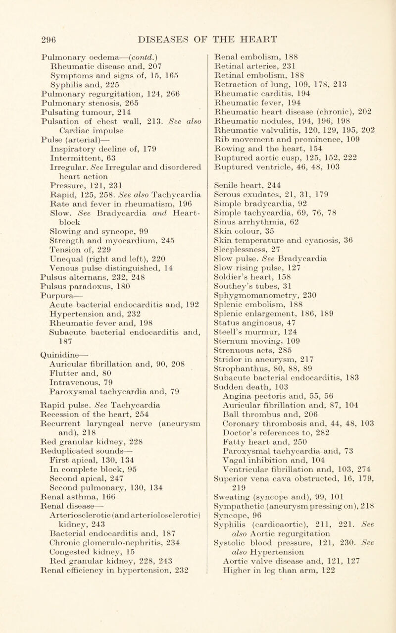 Pulmonary oedema—(contd.) Rheumatic disease and, 207 Symptoms and signs of, 15, 165 Syphilis and, 225 Pulmonary regurgitation, 124, 266 Pulmonary stenosis, 265 Pulsating tumour, 214 Pulsation of chest wall, 213. See also Cardiac impulse Pulse (arterial)—- Inspiratory decline of, 179 Intermittent, 63 Irregular. See Irregular and disordered heart action Pressure, 121, 231 Rapid, 125, 258. See also Tachycardia Rate and fever in rheumatism, 196 Slow. See Bradycardia and Heart- block Slowing and syncope, 99 Strength and myocardium, 245 Tension of, 229 Unequal (right and left), 220 Venous pulse distinguished, 14 Pulsus alternans, 232, 248 Pulsus paradoxus, 180 Purpura— Acute bacterial endocarditis and, 192 Hypertension and, 232 Rheumatic fever and, 198 Subacute bacterial endocarditis and, 187 Quinidine— Auricular fibrillation and, 90, 208 Flutter and, 80 Intravenous, 79 Paroxysmal tachycardia and, 79 Rapid pulse. See Tachycardia Recession of the heart, 254 Recurrent laryngeal nerve (aneurysm and), 218 Red granular kidney, 228 Reduplicated sounds— First apical, 130, 134 In complete block, 95 Second apical, 247 Second pulmonary, 130, 134 Renal asthma, 166 Renal disease—- Arteriosclerotic (and arteriolosclerotic) kidney, 243 Bacterial endocarditis and, 1 87 Chronic glomerulo-nephritis, 234 Congested kidney, 15 Red granular kidney, 228, 243 Renal efficiency in hypertension, 232 Renal embolism, 188 Retinal arteries, 231 Retinal embolism, 188 Retraction of lung, 109, 178, 213 Rheumatic carditis, 194 Rheumatic fever, 194 Rheumatic heart disease (chronic), 202 Rheumatic nodules, 194, 196, 198 Rheumatic valvulitis, 120, 129, 195, 202 Rib movement and prominence, 109 Rowing and the heart, 154 Ruptured aortic cusp, 125, 152, 222 Ruptured ventricle, 46, 48, 103 Senile heart, 244 Serous exudates, 21, 31, 179 Simple bradycardia, 92 Simple tachycardia, 69, 76, 78 Sinus arrhythmia, 62 Skin colour, 35 Skin temperature and cyanosis, 36 Sleeplessness, 27 Slow pulse. See Bradycardia Slow rising pulse, 127 Soldier’s heart, 158 Southey’s tubes, 31 Sphygmomanometry, 230 Splenic embolism, 188 Splenic enlargement, 186, 189 Status anginosus, 47 Steell’s murmur, 124 Sternum moving, 109 Strenuous acts, 285 Stridor in aneurysm, 217 Strophanthus, 80, 88, 89 Subacute bacterial endocarditis, 183 Sudden death, 103 Angina pectoris and, 55, 56 Auricular fibrillation and, 87, 104 Ball thrombus and, 206 Coronary thrombosis and, 44, 48, 103 Doctor’s references to, 282 Fatty heart and, 250 Paroxysmal tachycardia and, 73 Vagal inhibition and, 104 Ventricular fibrillation and, 103, 274 Superior vena cava obstructed, 16, 179, 219 Sweating (syncope and), 99, 101 Sympathetic (aneurysm pressing on), 218 Syncope, 96 Syphilis (cardioaortic), 211, 221. See also Aortic regurgitation Systolic blood pressure, 121, 230. See also Hypertension Aortic valve disease and, 121, 127 Higher in leg than arm, 122