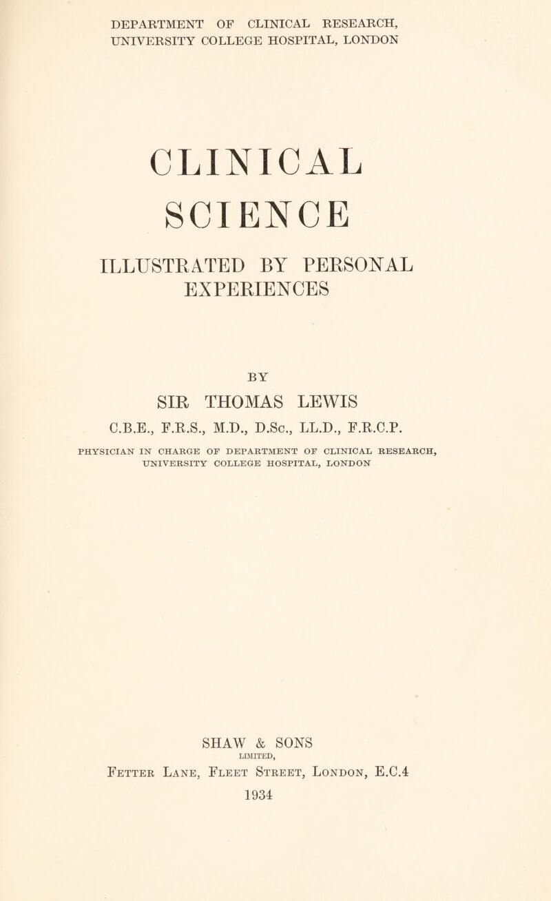 DEPARTMENT OF CLINICAL RESEARCH, UNIVERSITY COLLEGE HOSPITAL, LONDON CLINICAL SCIENCE ILLUSTRATED BY PERSONAL EXPERIENCES BY SIR THOMAS LEWIS C.B.E., F.R.S., M.D., D.Sc., LL.D., F.R.C.P. PHYSICIAN IN CHARGE OF DEPARTMENT OF CLINICAL RESEARCH, UNIVERSITY COLLEGE HOSPITAL, LONDON SHAW & SONS LIMITED, Fetter Lane, Fleet Street, London, E.C.4 1934