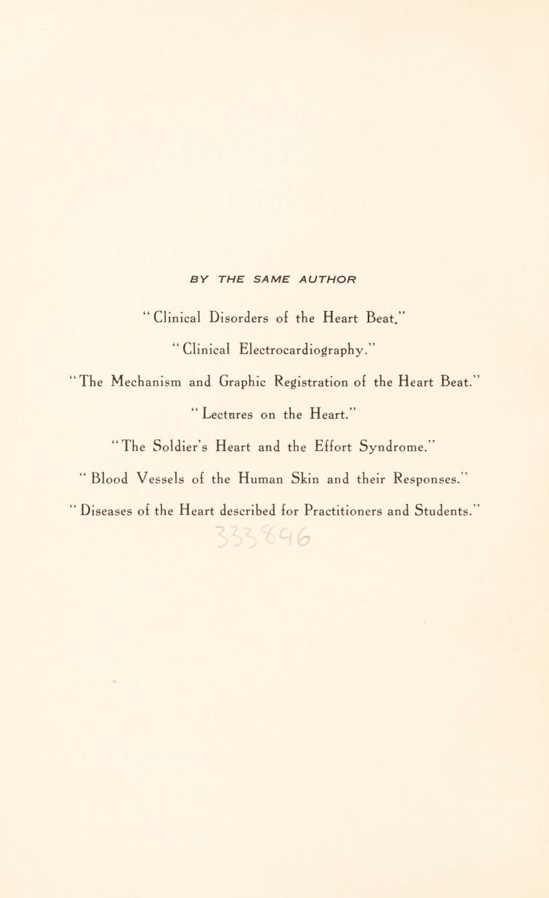 BY THE SAME AUTHOR “ Clinical Disorders of tlie Heart Beat.” “ Clinical Electrocardiography.” The Mechanism and Graphic Registration of the Heart Beat. “ Lectures on the Heart.” “The Soldiers Heart and the Effort Syndrome.” “ Blood Vessels of the H uman Skin and their Responses.” Diseases of the Heart described for Practitioners and Students.