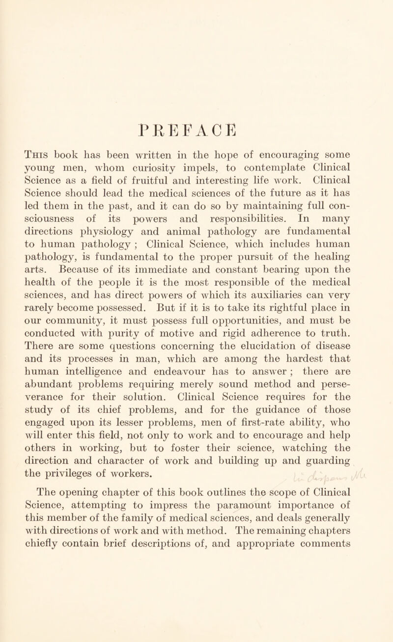 PREFACE This book has been written in the hope of encouraging some young men, whom curiosity impels, to contemplate Clinical Science as a field of fruitful and interesting life work. Clinical Science should lead the medical sciences of the future as it has led them in the past, and it can do so by maintaining full con¬ sciousness of its powers and responsibilities. In many directions physiology and animal pathology are fundamental to human pathology ; Clinical Science, which includes human pathology, is fundamental to the proper pursuit of the healing arts. Because of its immediate and constant bearing upon the health of the people it is the most responsible of the medical sciences, and has direct powers of which its auxiliaries can very rarely become possessed. But if it is to take its rightful place in our community, it must possess full opportunities, and must be conducted with purity of motive and rigid adherence to truth. There are some questions concerning the elucidation of disease and its processes in man, which are among the hardest that human intelligence and endeavour has to answer ; there are abundant problems requiring merely sound method and perse¬ verance for their solution. Clinical Science requires for the study of its chief problems, and for the guidance of those engaged upon its lesser problems, men of first-rate ability, who will enter this field, not only to work and to encourage and help others in working, but to foster their science, watching the direction and character of work and building up and guarding the privileges of workers. The opening chapter of this book outlines the scope of Clinical Science, attempting to impress the paramount importance of this member of the family of medical sciences, and deals generally with directions of work and with method. The remaining chapters chiefly contain brief descriptions of, and appropriate comments