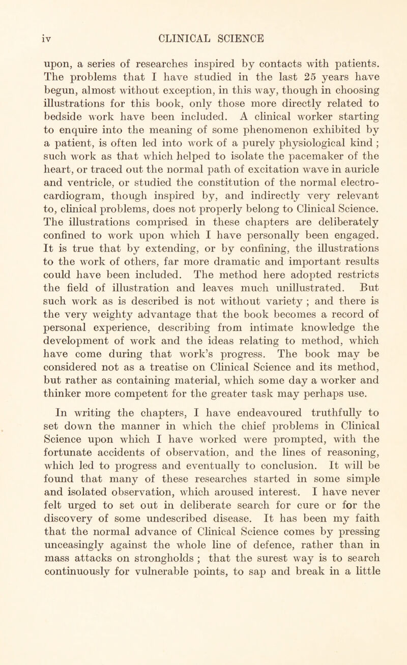 upon, a series of researches inspired by contacts with patients. The problems that I have studied in the last 25 years have begun, almost without exception, in this way, though in choosing illustrations for this book, only those more directly related to bedside work have been included. A clinical worker starting to enquire into the meaning of some phenomenon exhibited by a patient, is often led into work of a purely physiological kind ; such work as that which helped to isolate the pacemaker of the heart, or traced out the normal path of excitation wave in auricle and ventricle, or studied the constitution of the normal electro¬ cardiogram, though inspired by, and indirectly very relevant to, clinical problems, does not properly belong to Clinical Science. The illustrations comprised in these chapters are deliberately confined to work upon which I have personally been engaged. It is true that by extending, or by confining, the illustrations to the work of others, far more dramatic and important results could have been included. The method here adopted restricts the field of illustration and leaves much unillustrated. But such work as is described is not without variety ; and there is the very weighty advantage that the book becomes a record of personal experience, describing from intimate knowledge the development of work and the ideas relating to method, which have come during that work’s progress. The book may be considered not as a treatise on Clinical Science and its method, but rather as containing material, which some day a worker and thinker more competent for the greater task may perhaps use. In writing the chapters, I have endeavoured truthfully to set down the manner in which the chief problems in Clinical Science upon which I have worked were prompted, with the fortunate accidents of observation, and the lines of reasoning, which led to progress and eventually to conclusion. It will be found that many of these researches started in some simple and isolated observation, which aroused interest. I have never felt urged to set out in deliberate search for cure or for the discovery of some undescribed disease. It has been my faith that the normal advance of Clinical Science comes by pressing unceasingly against the whole line of defence, rather than in mass attacks on strongholds ; that the surest way is to search continuously for vulnerable points, to sap and break in a little