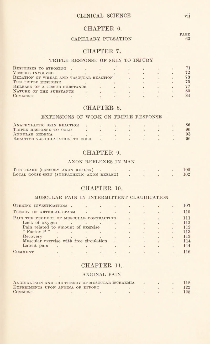 CHAPTER 6. PAGE CAPILLARY PULSATION 63 CHAPTER 7. TRIPLE RESPONSE OF SKIN TO INJURY Responses to stroking . . . . . . . .71 Vessels involved ........ 72 Relation of wheal and vascular reaction . . . . 73 The triple response . . . . . . . .75 Release of a tissue substance ...... 77 Nature of the substance ....... 80 Comment ........ .84 CHAPTER 8. EXTENSIONS OF WORK ON TRIPLE RESPONSE Anaphylactic skin reaction ...... Triple response to cold . . .... Annular oedema ....... Reactive vasodilatation to cold ..... 86 90 93 96 CHAPTER 9. AXON REFLEXES IN MAN The flare (sensory axon reflex) ...... 100 Local goose-skin (sympathetic axon reflex) .... 102 CHAPTER 10. MUSCULAR PAIN IN INTERMITTENT CLAUDICATION Opening investigations ........ 107 Theory of arterial spasm . . . . . . .110 Pain the product of muscular contraction . . . . Ill Lack of oxygen . . . . . . . .112 Pain related to amount of exercise . . . . . 112 45 Factor P” . . . . . . . .113 Recovery . . . . . . . . .113 Muscular exercise with free circulation . . . . .114 Latent pain . . . . . . . . .114 Comment . . . . . . . . .116 CHAPTER 11. ANGINAL PAIN Anginal pain and the theory of muscular ischaemia Experiments upon angina of effort Comment ...... 118 122 125