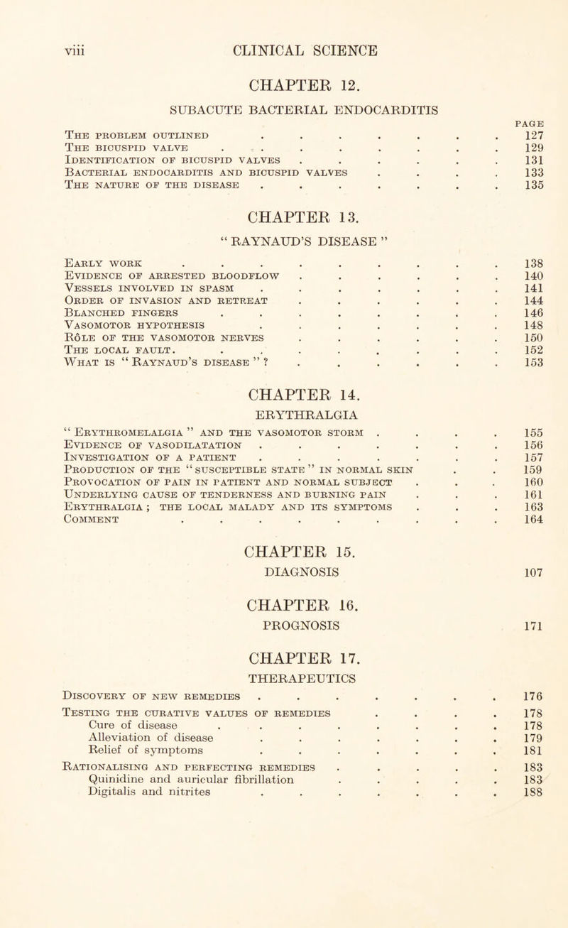 CHAPTER 12. SUBACUTE BACTERIAL ENDOCARDITIS PAGE The problem outlined . . . . . . .127 The bicuspid valve . . . . . . . .129 Identification of bicuspid valves . . . . . .131 Bacterial endocarditis and bicuspid valves . . . .133 The nature of the disease . . . . . . .135 CHAPTER 13. “ RAYNAUD’S DISEASE ” Early work ......... 138 Evidence of arrested bloodflow ...... 140 Vessels involved in spasm ....... 141 Order of invasion and retreat . . . . . .144 Blanched fingers . . . . . . . .146 Vasomotor hypothesis ....... 148 Role of the vasomotor nerves . . . . . .150 The local fault. ........ 152 What is “Raynaud’s disease”? ...... 153 CHAPTER 14. ERYTHRALGIA “ ErYTHROMELALGIA ” AND THE VASOMOTOR STORM . . . .155 Evidence of vasodilatation . . . . . . .156 Investigation of a patient . . . . . . .157 Production of the “susceptible state” in normal skin . . 159 Provocation of pain in patient and normal subject . . . 160 Underlying cause of tenderness and burning pain . . . 161 Erythralgia ; the local malady and its symptoms . . .163 Comment ......... 164 CHAPTER 15. DIAGNOSIS 107 CHAPTER 16. PROGNOSIS 171 CHAPTER 17. THERAPEUTICS Discovery of new remedies . . . . . . .176 Testing the curative values of remedies . . . . 178 Cure of disease . . . . . . . . 178 Alleviation of disease . . . . . . .179 Relief of symptoms . . . . . . .181 Rationalising and perfecting remedies . . . . .183 Quinidine and auricular fibrillation ..... 183 Digitalis and nitrites . . . . . . .188