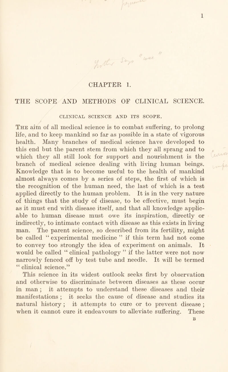 CHAPTER 1. THE SCOPE AND METHODS OF CLINICAL SCIENCE. CLINICAL SCIENCE AND ITS SCOPE. The aim of all medical science is to combat suffering, to prolong life, and to keep mankind so far as possible in a state of vigorous health. Many branches of medical science have developed to this end but the parent stem from which they all sprang and to which they all still look for support and nourishment is the branch of medical science dealing with living human beings. Knowledge that is to become useful to the health of mankind almost always comes by a series of steps, the first of which is the recognition of the human need, the last of which is a test applied directly to the human problem. It is in the very nature of things that the study of disease, to be effective, must begin as it must end with disease itself, and that all knowledge applic¬ able to human disease must owe its inspiration, directly or indirectly, to intimate contact with disease as this exists in living man. The parent science, so described from its fertility, might be called “ experimental medicine ” if this term had not come to convey too strongly the idea of experiment on animals. It would be called “ clinical pathology ” if the latter were not now narrowly fenced oh by test tube and needle. It will be termed “ clinical science.” This science in its widest outlook seeks first by observation and otherwise to discriminate between diseases as these occur in man ; it attempts to understand these diseases and their manifestations ; it seeks the cause of disease and studies its natural history ; it attempts to cure or to prevent disease ; when it cannot cure it endeavours to alleviate suffering. These B