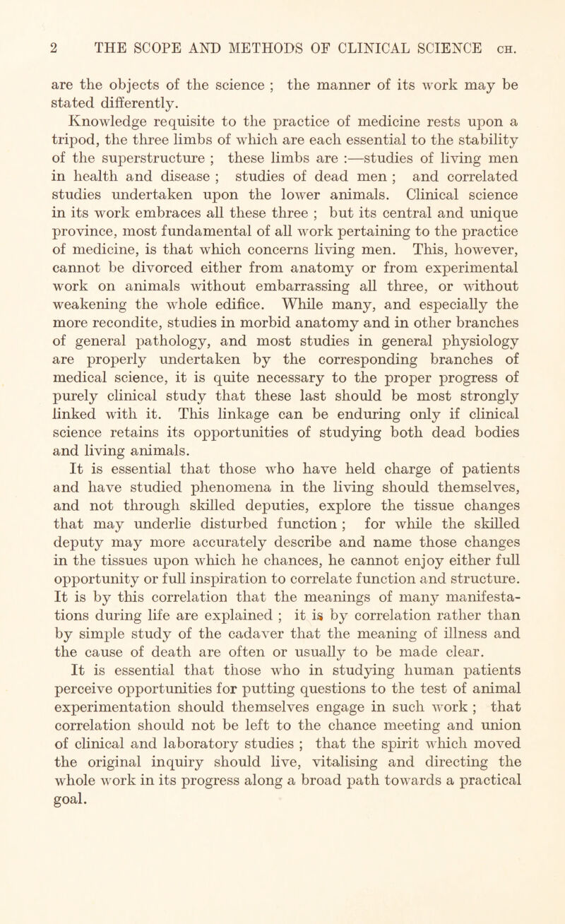are the objects of the science ; the manner of its work may be stated differently. Knowledge requisite to the practice of medicine rests upon a tripod, the three limbs of which are each essential to the stability of the superstructure ; these limbs are :—studies of living men in health and disease ; studies of dead men ; and correlated studies undertaken upon the lower animals. Clinical science in its work embraces all these three ; but its central and unique province, most fundamental of all work pertaining to the practice of medicine, is that which concerns living men. This, however, cannot be divorced either from anatomy or from experimental work on animals without embarrassing all three, or without weakening the whole edifice. While many, and especially the more recondite, studies in morbid anatomy and in other branches of general pathology, and most studies in general physiology are properly undertaken by the corresponding branches of medical science, it is quite necessary to the proper progress of purely clinical study that these last should be most strongly linked with it. This linkage can be enduring only if clinical science retains its opportunities of studying both dead bodies and living animals. It is essential that those who have held charge of patients and have studied phenomena in the living should themselves, and not through skilled deputies, explore the tissue changes that may underlie disturbed function ; for while the skilled deputy may more accurately describe and name those changes in the tissues upon which he chances, he cannot enjoy either full opportunity or full inspiration to correlate function and structure. It is by this correlation that the meanings of many manifesta¬ tions during life are explained ; it is by correlation rather than by simple study of the cadaver that the meaning of illness and the cause of death are often or usually to be made clear. It is essential that those who in studying human patients perceive opportunities for putting questions to the test of animal experimentation should themselves engage in such work ; that correlation should not be left to the chance meeting and union of clinical and laboratory studies ; that the spirit which moved the original inquiry should live, vitalising and directing the whole work in its progress along a broad path towards a practical goal.