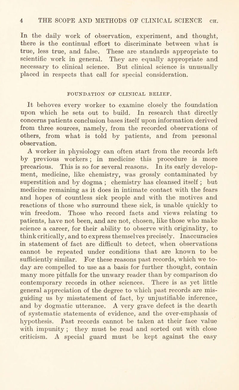 In the daily work of observation, experiment, and thought, there is the continual effort to discriminate between what is true, less true, and false. These are standards appropriate to scientific work in general. They are equally appropriate and necessary to clinical science. But clinical science is unusually placed in respects that call for special consideration. FOUNDATION OF CLINICAL BELIEF. It behoves every worker to examine closely the foundation upon which he sets out to build. In research that directly concerns patients conclusion bases itself upon information derived from three sources, namely, from the recorded observations of others, from what is told by patients, and from personal observation. A worker in physiology can often start from the records left by previous workers ; in medicine this procedure is more precarious. This is so for several reasons. In its early develop¬ ment, medicine, like chemistry, was grossly contaminated by superstition and by dogma ; chemistry has cleansed itself ; but medicine remaining as it does in intimate contact with the fears and hopes of countless sick people and with the motives and reactions of those who surround these sick, is unable quickly to win freedom. Those who record facts and views relating to patients, have not been, and are not, chosen, like those who make science a career, for their ability to observe with originality, to think critically, and to express themselves precisely. Inaccuracies in statement of fact are difficult to detect, when observations cannot be repeated under conditions that are known to be sufficiently similar. For these reasons past records, which we to¬ day are compelled to use as a basis for further thought, contain many more pitfalls for the unwary reader than by comparison do contemporary records in other sciences. There is as yet little general appreciation of the degree to which past records are mis¬ guiding us by misstatement of fact, by unjustifiable inference, and by dogmatic utterance. A very grave defect is the dearth of systematic statements of evidence, and the over-emphasis of hypothesis. Past records cannot be taken at their face value with impunity ; they must be read and sorted out with close criticism. A special guard must be kept against the easy