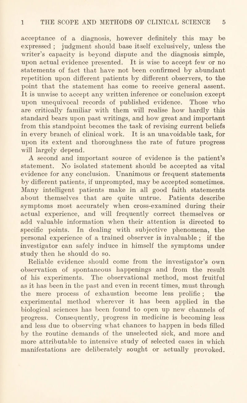 acceptance of a diagnosis, however definitely this may be expressed ; judgment should base itself exclusively, unless the writer’s capacity is beyond dispute and the diagnosis simple, upon actual evidence presented. It is wise to accept few or no statements of fact that have not been confirmed by abundant repetition upon different patients by different observers, to the point that the statement has come to receive general assent. It is unwise to accept any written inference or conclusion except upon unequivocal records of published evidence. Those who are critically familiar with them will realise how hardly this standard bears upon past writings, and how great and important from this standpoint becomes the task of revising current beliefs in every branch of clinical work. It is an unavoidable task, for upon its extent and thoroughness the rate of future progress will largely depend. A second and important source of evidence is the patient’s statement. No isolated statement should be accepted as vital evidence for any conclusion. Unanimous or frequent statements by different patients, if unprompted, may be accepted sometimes. Many intelligent patients make in all good faith statements about themselves that are quite untrue. Patients describe symptoms most accurately when cross-examined during their actual experience, and will frequently correct themselves or add valuable information when their attention is directed to specific points. In dealing with subjective phenomena, the personal experience of a trained observer is invaluable ; if the investigator can safely induce in himself the symptoms under study then he should do so. Reliable evidence should come from the investigator’s own observation of spontaneous happenings and from the result of his experiments. The observational method, most fruitful as it has been in the past and even in recent times, must through the mere process of exhaustion become less prolific ; the experimental method wherever it has been applied in the biological sciences has been found to open up new channels of progress. Consequently, progress in medicine is becoming less and less due to observing what chances to happen in beds filled by the routine demands of the unselected sick, and more and more attributable to intensive study of selected cases in which manifestations are deliberately sought or actually provoked.