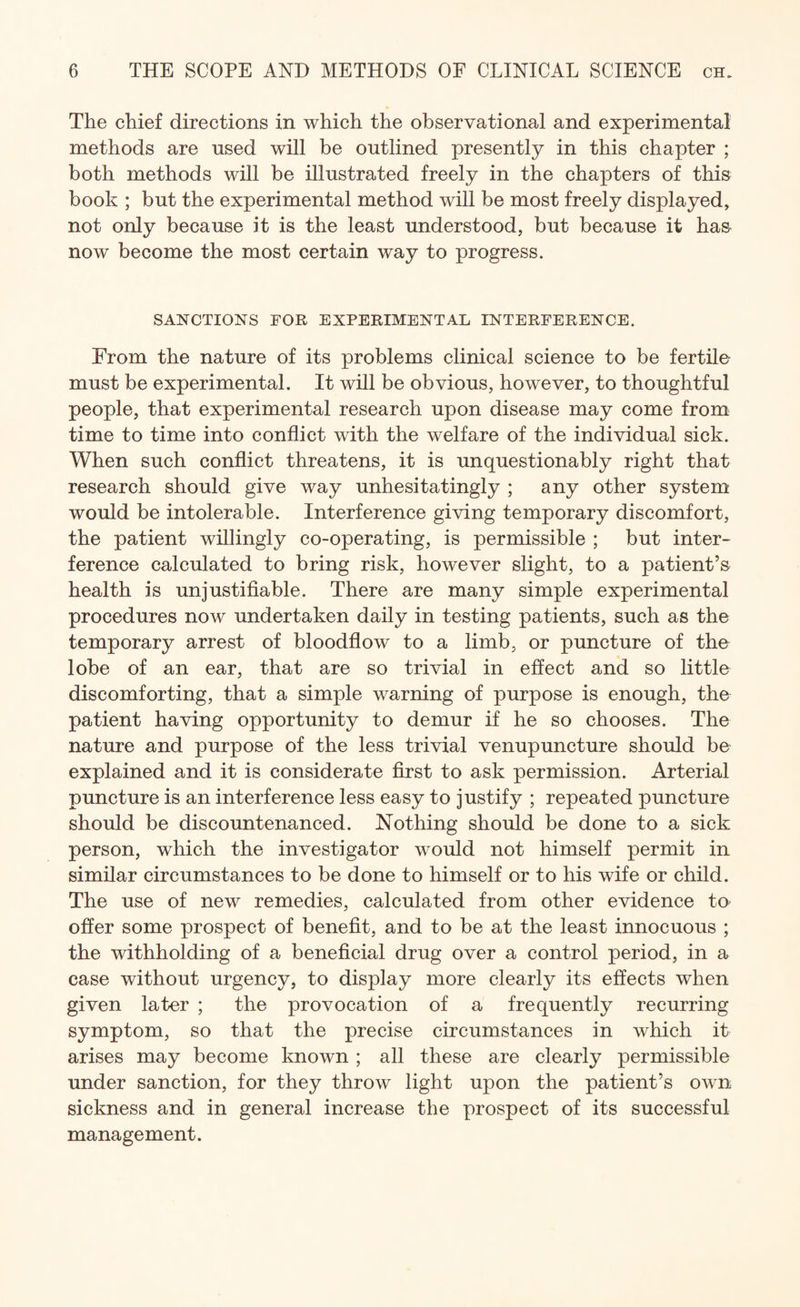 The chief directions in which the observational and experimental methods are used will be outlined presently in this chapter ; both methods will be illustrated freely in the chapters of this book ; but the experimental method will be most freely displayed, not only because it is the least understood, but because it has now become the most certain way to progress. SANCTIONS FOR EXPERIMENTAL INTERFERENCE. From the nature of its problems clinical science to be fertile must be experimental. It will be obvious, however, to thoughtful people, that experimental research upon disease may come from time to time into conflict with the welfare of the individual sick. When such conflict threatens, it is unquestionably right that research should give way unhesitatingly ; any other system would be intolerable. Interference giving temporary discomfort, the patient willingly co-operating, is permissible ; but inter¬ ference calculated to bring risk, however slight, to a patient’s health is unjustifiable. There are many simple experimental procedures now undertaken daily in testing patients, such as the temporary arrest of bloodflow to a limb, or puncture of the lobe of an ear, that are so trivial in effect and so little discomforting, that a simple warning of purpose is enough, the patient having opportunity to demur if he so chooses. The nature and purpose of the less trivial venupuncture should be explained and it is considerate first to ask permission. Arterial puncture is an interference less easy to justify ; repeated puncture should be discountenanced. Nothing should be done to a sick person, which the investigator would not himself permit in similar circumstances to be done to himself or to his wife or child. The use of new remedies, calculated from other evidence to offer some prospect of benefit, and to be at the least innocuous ; the withholding of a beneficial drug over a control period, in a case without urgency, to display more clearly its effects when given later ; the provocation of a frequently recurring symptom, so that the precise circumstances in which it arises may become known ; all these are clearly permissible under sanction, for they throw light upon the patient’s own sickness and in general increase the prospect of its successful management.