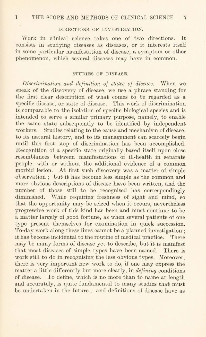 DIRECTIONS OF INVESTIGATION. Work in clinical science takes one of two directions. It consists in studying diseases as diseases, or it interests itself in some particular manifestation of disease, a symptom or other phenomenon, which several diseases may have in common. STUDIES OF DISEASE. Discrimination and definition of states of disease. When we speak of the discovery of disease, we use a phrase standing for the first clear description of what comes to be regarded as a specific disease, or state of disease. This work of discrimination is comparable to the isolation of specific biological species and is intended to serve a similar primary purpose, namely, to enable the same state subsequently to be identified by independent workers. Studies relating to the cause and mechanism of disease, to its natural history, and to its management can scarcely begin until this first step of discrimination has been accomplished. Recognition of a specific state originally based itself upon close resemblances between manifestations of ill-health in separate people, with or without the additional evidence of a common morbid lesion. At first such discovery was a matter of simple observation ; but it has become less simple as the common and more obvious descriptions of disease have been written, and the number of those still to be recognised has correspondingly diminished. While requiring freshness of sight and mind, so that the opportunity may be seized when it occurs, nevertheless progressive work of this kind has been and must continue to be a matter largely of good fortune, as when several patients of one type present themselves for examination in quick succession. To-day work along these lines cannot be a planned investigation ; it has become incidental to the routine of medical practice. There may be many forms of disease yet to describe, but it is manifest that most diseases of simple types have been named. There is work still to do in recognising the less obvious types. Moreover, there is very important new work to do, if one may express the matter a little differently but more clearly, in defining conditions of disease. To define, which is no more than to name at length and accurately, is quite fundamental to many studies that must be undertaken in the future ; and definitions of disease have as