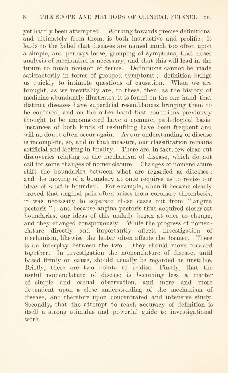 yet hardly been attempted. Working towards precise definitions, and ultimately from them, is both instructive and prolific ; it leads to the belief that diseases are named much too often upon a simple, and perhaps loose, grouping of symptoms, that closer analysis of mechanism is necessary, and that this will lead in the future to much revision of terms. Definitions cannot be made satisfactorily in terms of grouped symptoms ; definition brings us quickly to intimate questions of causation. When we are brought, as we inevitably are, to these, then, as the history of medicine abundantly illustrates, it is found on the one hand that distinct diseases have superficial resemblances bringing them to be confused, and on the other hand that conditions previously thought to be unconnected have a common pathological basis. Instances of both kinds of reshuffling have been frequent and will no doubt often occur again. As our understanding of disease is incomplete, so, and in that measure, our classification remains artificial and lacking in finality. There are, in fact, few clear-cut discoveries relating to the mechanism of disease, which do not call for some changes of nomenclature. Changes of nomenclature shift the boundaries between wdiat are regarded as diseases ; and the moving of a boundary at once requires us to revise our ideas of what is bounded. For example, when it became clearly proved that anginal pain often arises from coronary thrombosis, it was necessary to separate these cases out from “ angina pectoris ” ; and because angina pectoris thus acquired closer set boundaries, our ideas of this malady began at once to change, and they changed conspicuously. While the progress of nomen¬ clature directly and importantly affects investigation of mechanism, likewise the latter often affects the former. There is an interplay between the two ; they should move forward together. In investigation the nomenclature of disease, until based firmly on cause, should usually be regarded as unstable. Briefly, there are two points to realise. Firstly, that the useful nomenclature of disease is becoming less a matter of simple and casual observation, and more and more dependent upon a close understanding of the mechanism of disease, and therefore upon concentrated and intensive study. Secondly, that the attempt to reach accuracy of definition is itself a strong stimulus and powerful guide to investigational work.