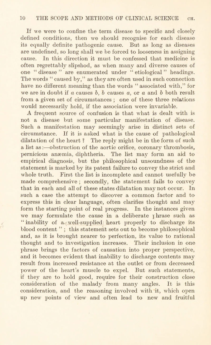 If we were to confine the term disease to specific and closely defined conditions, then we should recognise for each disease its equally definite pathogenic cause. But as long as diseases are undefined, so long shall we be forced to looseness in assigning cause. In this direction it must be confessed that medicine is often regrettably slipshod, as when many and diverse causes of one “ disease ” are enumerated under “ etiological” headings. The words “ caused by,” as they are often used in such connection have no different meaning than the words “ associated with,” for we are in doubt if a causes b, b causes a, or a and b both result from a given set of circumstances ; one of these three relations would necessarily hold, if the association were invariable. A frequent source of confusion is that what is dealt with is not a disease but some particular manifestation of disease. Such a manifestation may seemingly arise in distinct sets of circumstance. If it is asked what is the cause of pathological dilatation of the heart ? The reply might be in the form of such a list as:—obstruction of the aortic orifice, coronary thrombosis, pernicious anaemia, diphtheria. The list may form an aid to empirical diagnosis, but the philosophical unsoundness of the statement is marked by its patent failure to convey the strict and whole truth. First the list is incomplete and cannot usefully be made comprehensive ; secondly, the statement fails to convey that in each and all of these states dilatation may not occur. In such a case the attempt to discover a common factor and to express this in clear language, often clarifies thought and may form the starting point of real progress. In the instances given we may formulate the cause in a deliberate phrase such as “ inability of a well-supplied heart properly to discharge its blood content ” ; this statement sets out to become philosophical and, as it is brought nearer to perfection, its value to rational thought and to investigation increases. Their inclusion in one phrase brings the factors of causation into proper perspective, and it becomes evident that inability to discharge contents may result from increased resistance at the outlet or from decreased power of the heart’s muscle to expel. But such statements, if they are to hold good, require for their construction close consideration of the malady from many angles. It is this consideration, and the reasoning involved with it, which open up new points of view and often lead to new and fruitful