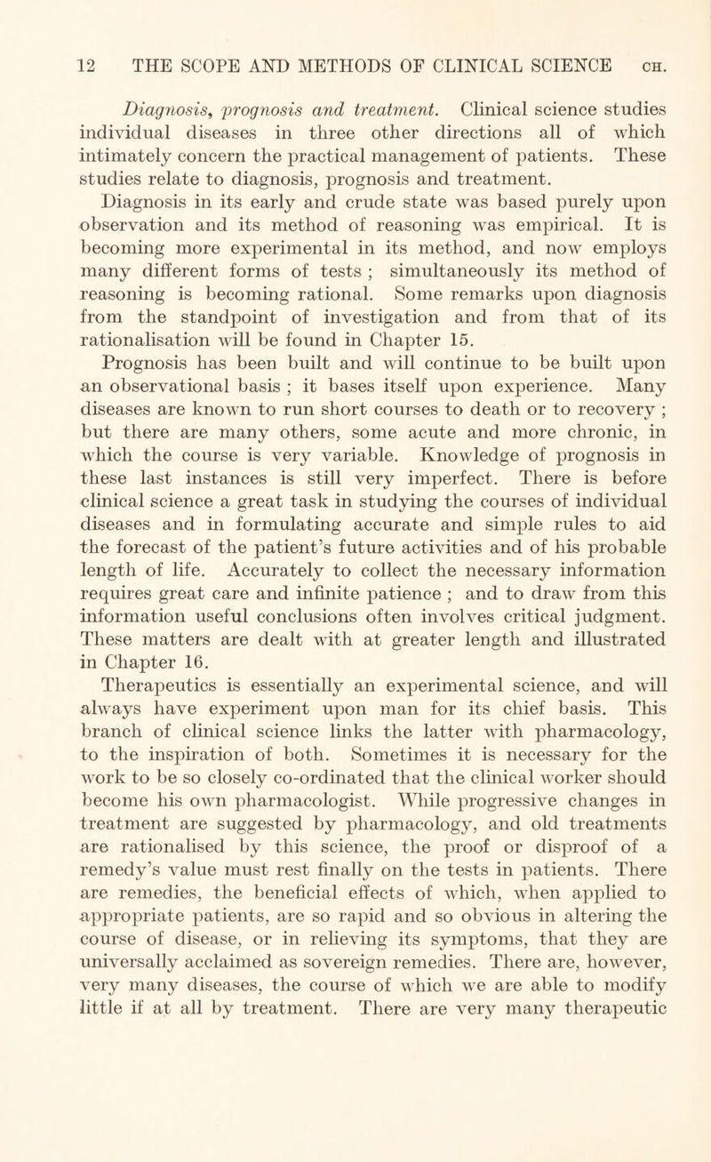 Diagnosis, prognosis and treatment. Clinical science studies individual diseases in three other directions all of which intimately concern the practical management of patients. These studies relate to diagnosis, prognosis and treatment. Diagnosis in its early and crude state was based purely upon observation and its method of reasoning was empirical. It is becoming more experimental in its method, and now employs many different forms of tests ; simultaneously its method of reasoning is becoming rational. Some remarks upon diagnosis from the standpoint of investigation and from that of its rationalisation will be found in Chapter 15. Prognosis has been built and will continue to be built upon an observational basis ; it bases itself upon experience. Many diseases are known to run short courses to death or to recovery ; but there are many others, some acute and more chronic, in which the course is very variable. Knowledge of prognosis in these last instances is still very imperfect. There is before clinical science a great task in studying the courses of individual diseases and in formulating accurate and simple rules to aid the forecast of the patient’s future activities and of his probable length of life. Accurately to collect the necessary information requires great care and infinite patience ; and to draw from this information useful conclusions often involves critical judgment. These matters are dealt with at greater length and illustrated in Chapter 16. Therapeutics is essentially an experimental science, and will always have experiment upon man for its chief basis. This branch of clinical science links the latter with pharmacology, to the inspiration of both. Sometimes it is necessary for the work to be so closely co-ordinated that the clinical worker should become his own pharmacologist. While progressive changes in treatment are suggested by pharmacology, and old treatments are rationalised by this science, the proof or disproof of a remedy’s value must rest finally on the tests in patients. There are remedies, the beneficial effects of which, when applied to appropriate patients, are so rapid and so obvious in altering the course of disease, or in relieving its symptoms, that they are universally acclaimed as sovereign remedies. There are, however, very many diseases, the course of which we are able to modify little if at all by treatment. There are very many therapeutic