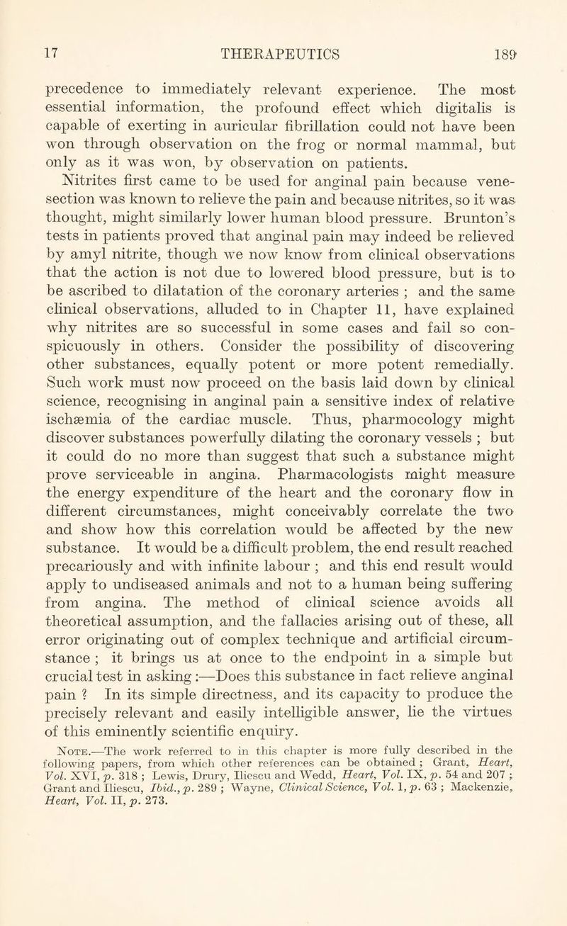 precedence to immediately relevant experience. The most essential information, the profound effect which digitalis is capable of exerting in auricular fibrillation could not have been won through observation on the frog or normal mammal, but only as it was won, by observation on patients. Nitrites first came to be used for anginal pain because vene¬ section was known to relieve the pain and because nitrites, so it was thought, might similarly lower human blood pressure. Brunton’s tests in patients proved that anginal pain may indeed be relieved by amyl nitrite, though we now know from clinical observations that the action is not due to lowered blood pressure, but is to be ascribed to dilatation of the coronary arteries ; and the same clinical observations, alluded to in Chapter 11, have explained why nitrites are so successful in some cases and fail so con¬ spicuously in others. Consider the possibility of discovering other substances, equally potent or more potent remedially. Such work must now proceed on the basis laid down by clinical science, recognising in anginal pain a sensitive index of relative ischaemia of the cardiac muscle. Thus, pharmocology might discover substances powerfully dilating the coronary vessels ; but it could do no more than suggest that such a substance might prove serviceable in angina. Pharmacologists might measure the energy expenditure of the heart and the coronary flow in different circumstances, might conceivably correlate the two and show how this correlation would be affected by the new substance. It would be a difficult problem, the end result reached precariously and with infinite labour ; and this end result would apply to undiseased animals and not to a human being suffering from angina. The method of clinical science avoids all theoretical assumption, and the fallacies arising out of these, all error originating out of complex technique and artificial circum¬ stance ; it brings us at once to the endpoint in a simple but crucial test in asking :—Does this substance in fact relieve anginal pain ? In its simple directness, and its capacity to produce the precisely relevant and easily intelligible answer, lie the virtues of this eminently scientific enquiry. Note.—The work referred to in this chapter is more fully described in the following papers, from which other references can be obtained ; Grant, Heart, Vol. XVI, p. 318 ; Lewis, Drury, Iliescu and Wedd, Heart, Vol. IX, p. 54 and 207 ; Grant and Iliescu, Ibicl.,p. 289 ; Wayne, Clinical Science, Vol. 1 ,p. 63 ; Mackenzie, Heart, Vol. II, p. 273.