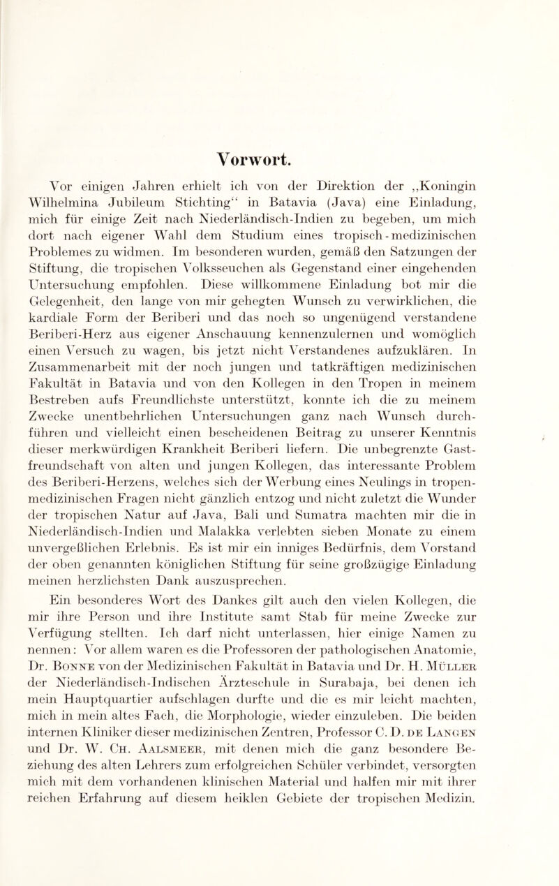 Vorwort. Vor einigen Jahren erhielt ich von der Direktion der ,,Koningin Wilhelmina Jnbilenm Stichting“ in Batavia (Java) eine Einladung, mich für einige Zeit nach Niederländisch-Indien zu begeben, um mich dort nach eigener Wahl dem Studium eines tropisch - medizinischen Problemes zu widmen. Im besonderen wurden, gemäß den Satzungen der Stiftung, die tropischen Volksseuchen als Gegenstand einer eingehenden Untersuchung empfohlen. Diese willkommene Einladung bot mir die Gelegenheit, den lange von mir gehegten Wunsch zu verwirklichen, die kardiale Form der Beriberi und das noch so ungenügend verstandene Beriberi-Herz aus eigener Anschauung kennenzulernen und womöglich einen Versuch zu wagen, bis jetzt nicht Verstandenes aufzuklären. In Zusammenarbeit mit der noch jungen und tatkräftigen medizinischen Fakultät in Batavia und von den Kollegen in den Tropen in meinem Bestreben aufs Freundlichste unterstützt, konnte ich die zu meinem Zwecke unentbehrlichen Untersuchungen ganz nach Wunsch durch¬ führen und vielleicht einen bescheidenen Beitrag zu unserer Kenntnis dieser merkwürdigen Krankheit Beriberi liefern. Die unbegrenzte Gast¬ freundschaft von alten und jungen Kollegen, das interessante Problem des Beriberi-Herzens, welches sich der Werbung eines Neulings in tropen¬ medizinischen Fragen nicht gänzlich entzog und nicht zuletzt die Wunder der tropischen Natur auf Java, Bali und Sumatra machten mir die in Niederländisch-Indien und Malakka verlebten sieben Monate zu einem unvergeßlichen Erlebnis. Es ist mir ein inniges Bedürfnis, dem Vorstand der oben genannten königlichen Stiftung für seine großzügige Einladung meinen herzlichsten Dank auszusprechen. Ein besonderes Wort des Dankes gilt auch den vielen Kollegen, die mir ihre Person und ihre Institute samt Stab für meine Zwecke zur Verfügung stellten. Ich darf nicht unterlassen, hier einige Namen zu nennen: Vor allem waren es die Professoren der pathologischen Anatomie, Dr. Bonne von der Medizinischen Fakultät in Batavia und Dr. H. Müller der Niederländisch-Indischen Ärzteschule in Surabaja, bei denen ich mein Hauptquartier aufschlagen durfte und die es mir leicht machten, mich in mein altes Fach, die Morphologie, wieder einzuleben. Die beiden internen Kliniker dieser medizinischen Zentren, Professor C. D. de Langen und Dr. W. Ch. Aalsmeer, mit denen mich die ganz besondere Be¬ ziehung des alten Lehrers zum erfolgreichen Schüler verbindet, versorgten mich mit dem vorhandenen klinischen Material und halfen mir mit ihrer reichen Erfahrung auf diesem heiklen Gebiete der tropischen Medizin.