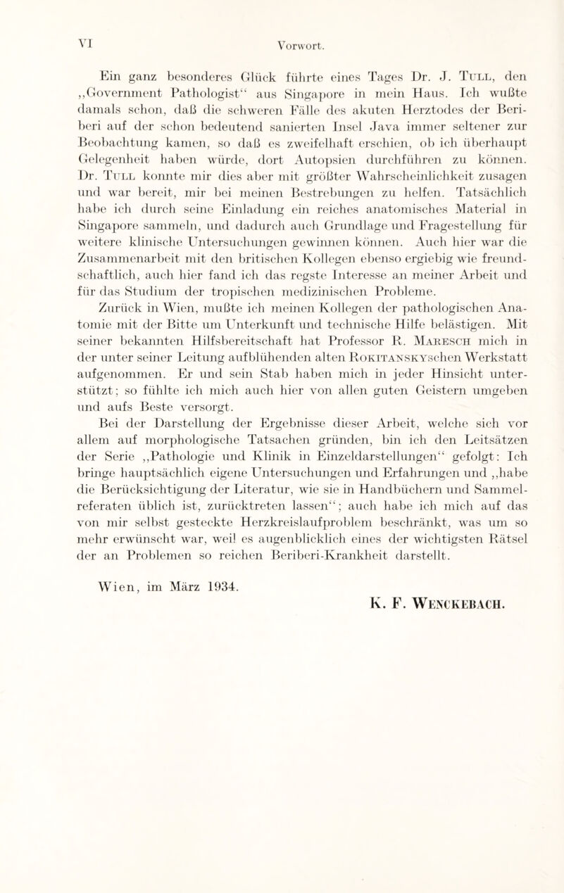 VI Ein ganz besonderes Glück führte eines Tages Dr. J. Tüll, den „Government Pathologist“ aus Singapore in mein Haus. Ich wußte damals schon, daß die schweren Fälle des akuten Herztodes der Beri- beri auf der schon bedeutend sanierten Insel Java immer seltener zur Beobachtung kamen, so daß es zweifelhaft erschien, ob ich überhaupt Gelegenheit haben würde, dort Autopsien durchführen zu können. I)r. Tüll konnte mir dies aber mit größter Wahrscheinlichkeit Zusagen und war bereit, mir bei meinen Bestrebungen zu helfen. Tatsächlich habe ich durch seine Einladung ein reiches anatomisches Material in Singapore sammeln, und dadurch auch Grundlage und Fragestellung für weitere klinische Untersuchungen gewinnen können. Auch hier war die Zusammenarbeit mit den britischen Kollegen ebenso ergiebig wie freund¬ schaftlich, auch hier fand ich das regste Interesse an meiner Arbeit und für das Studium der tropischen medizinischen Probleme. Zurück in Wien, mußte ich meinen Kollegen der pathologischen Ana¬ tomie mit der Bitte um Unterkunft und technische Hilfe belästigen. Mit seiner bekannten Hilfsbereitschaft hat Professor R. Maresch mich in der unter seiner Leitung aufblühenden alten RoKiTANSKYSchen Werkstatt aufgenommen. Er und sein Stab haben mich in jeder Hinsicht unter¬ stützt; so fühlte ich mich auch hier von allen guten Geistern umgeben und aufs Beste versorgt. Bei der Darstellung der Ergebnisse dieser Arbeit, welche sich vor allem auf morphologische Tatsachen gründen, bin ich den Leitsätzen der Serie „Pathologie und Klinik in Einzeldarstellungen“ gefolgt: Ich bringe hauptsächlich eigene LJntersuchungen und Erfahrungen und „habe die Berücksichtigung der Literatur, wie sie in Handbüchern und Sammel¬ referaten üblich ist, zurücktreten lassen“; auch habe ich mich auf das von mir selbst gesteckte Herzkreislaufproblem beschränkt, was um so mehr erwünscht war, weil es augenblicklich eines der wichtigsten Rätsel der an Problemen so reichen Beriberi-Krankheit darstellt. Wien, im März 1934. K. F. Wenckebach.