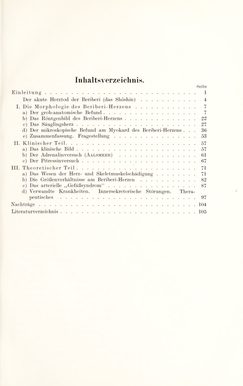 Inhaltsverzeichnis. Seite Einleitung. 1 Der akute Herztod der Beriberi (das Shösliin). 4 I. Die Morphologie des Beriberi-Herzens. 7 a) Der grob-anatomische Befund. 7 b) Das Röntgenbild des Beriberi-Herzens.22 c) Das Säuglingsherz.27 d) Der mikroskopische Befund am Myokard des Beriberi-Herzens ... 36 e) Zusammenfassung. Fragestellung.53 II. Klinischer Teil.57 a) Das klinische Bild.57 b) Der Adrenalinversuch (Aalsmeer) .61 c) Der Pitressinversuch.67 III. Theoretischer Teil.71 a) Das Wesen der Herz- und Skeletmuskelschädigung.71 b) Die Größen Verhältnisse am Beriberi-Herzen.82 c) Das arterielle ,, Gefäßsyndrom“.87 d) Verwandte Krankheiten. Innersekretorische Störungen. Thera¬ peutisches .97 Nachträge.104 Literaturverzeichnis.105