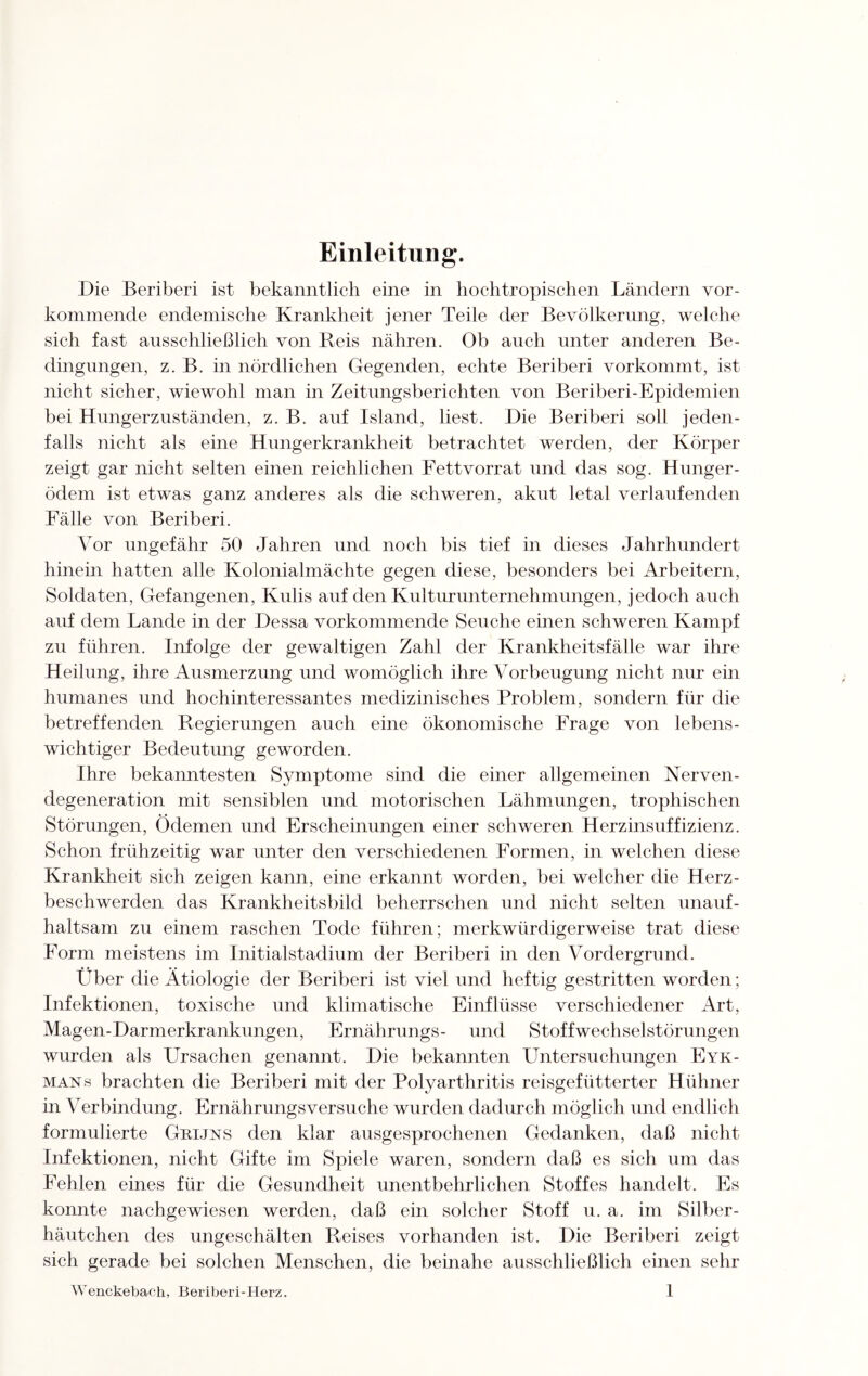 Einleitung. Die Beriberi ist bekanntlich eine in hochtropischen Ländern vor¬ kommende endemische Krankheit jener Teile der Bevölkerung, welche sich fast ausschließlich von Reis nähren. Ob auch unter anderen Be¬ dingungen, z. B. in nördlichen Gegenden, echte Beriberi vorkommt, ist nicht sicher, wiewohl man in Zeitungsberichten von Beriberi-Epidemien bei Hungerzuständen, z. B. auf Island, liest. Die Beriberi soll jeden¬ falls nicht als eine Hungerkrankheit betrachtet werden, der Körper zeigt gar nicht selten einen reichlichen Fettvorrat und das sog. Hunger¬ ödem ist etwas ganz anderes als die schweren, akut letal verlaufenden Fälle von Beriberi. Vor ungefähr 50 Jahren und noch bis tief in dieses Jahrhundert hinein hatten alle Kolonialmächte gegen diese, besonders bei Arbeitern, Soldaten, Gefangenen, Kulis auf den Kulturunternehmungen, jedoch auch auf dem Lande in der Dessa vorkommende Seuche einen schweren Kampf zu führen. Infolge der gewaltigen Zahl der Krankheitsfälle war ihre Heilung, ihre Ausmerzung und womöglich ihre Vorbeugung nicht nur ein humanes und hochinteressantes medizinisches Problem, sondern für die betreffenden Regierungen auch eine ökonomische Frage von lebens¬ wichtiger Bedeutung geworden. Ihre bekanntesten Symptome sind die einer allgemeinen Nerven¬ degeneration mit sensiblen und motorischen Lähmungen, trophischen Störungen, Ödemen und Erscheinungen einer schweren Herzinsuffizienz. Schon frühzeitig war unter den verschiedenen Formen, in welchen diese Krankheit sich zeigen kann, eine erkannt worden, bei welcher die Herz¬ beschwerden das Krankheitsbild beherrschen und nicht selten unauf¬ haltsam zu einem raschen Tode führen; merkwürdigerweise trat diese Form meistens im Initialstadium der Beriberi in den Vordergrund. Über die Ätiologie der Beriberi ist viel und heftig gestritten worden; Infektionen, toxische und klimatische Einflüsse verschiedener Art, Magen-Darmerkrankungen, Ernährungs- und Stoffwechselstörungen wurden als Ursachen genannt. Die bekannten Untersuchungen Eyk- mans brachten die Beriberi mit der Polyarthritis reisgefütterter Hühner in Verbindung. Ernährungs versuche wurden dadurch möglich und endlich formulierte Grijns den klar ausgesprochenen Gedanken, daß nicht Infektionen, nicht Gifte im Spiele waren, sondern daß es sich um das Fehlen eines für die Gesundheit unentbehrlichen Stoffes handelt. Es konnte nachgewiesen werden, daß ein solcher Stoff u. a. im Silber¬ häutchen des ungeschälten Reises vorhanden ist. Die Beriberi zeigt sich gerade bei solchen Menschen, die beinahe ausschließlich einen sehr