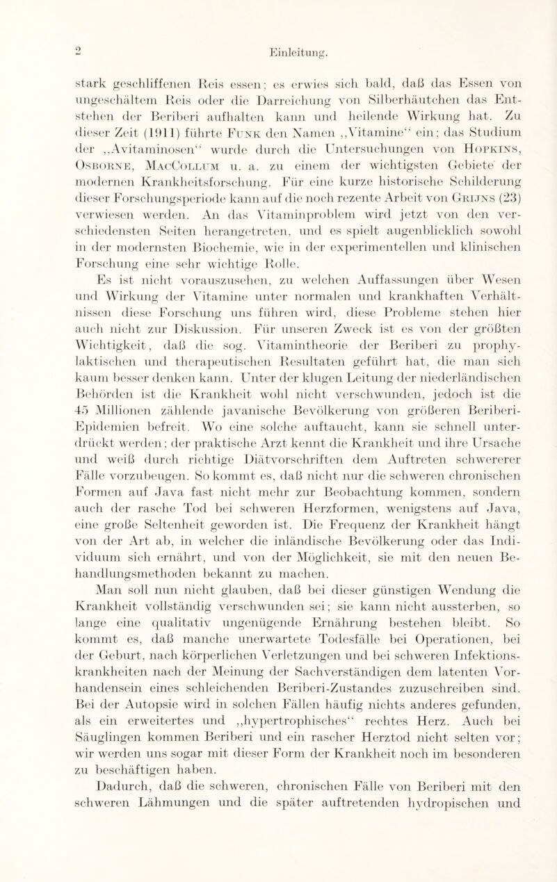 stark geschliffenen Reis essen; es erwies sich bald, daß das Essen von ungeschältem Reis oder die Darreichung von Silberhäutchen das Ent¬ stehen der Beriberi aufhalten kann und heilende Wirkung hat. Zu dieser Zeit (1911) führte Funk den Namen „Vitamine“ ein ; das Studium der „Avitaminosen“ wurde durch die Untersuchungen von Hopkins, Ösbokne, MacCollum u. a. zu einem der wichtigsten Gebiete’ der modernen Krankheitsforschung. Für eine kurze historische Schilderung dieser Forschungsperiode kann auf die noch rezente Arbeit von Grijns (23) verwiesen werden. An das Vitaminproblem wird jetzt von den ver¬ schiedensten Seiten herangetreten, und es spielt augenblicklich sowohl in der modernsten Biochemie, wie in der experimentellen und klinischen Forschung eine sehr wichtige Rolle. Es ist nicht vorauszusehen, zu welchen Auffassungen über Wesen und Wirkung der Vitamine unter normalen und krankhaften Verhält¬ nissen diese Forschung uns führen wird, diese Probleme stehen hier auch nicht zur Diskussion. Für unseren Zweck ist es von der größten Wichtigkeit, daß die sog. Vitamintheorie der Beriberi zu prophy¬ laktischen und therapeutischen Resultaten geführt hat, die man sich kaum besser denken kann. Unter der klugen Leitung der niederländischen Behörden ist die Krankheit wohl nicht verschwunden, jedoch ist die 45 Millionen zählende javanische Bevölkerung von größeren Beriberi- Epidemien befreit. Wo eine solche auftaucht, kann sie schnell unter¬ drückt werden; der praktische Arzt kennt die Krankheit und ihre LAsache und weiß durch richtige Diätvorschriften dem Auftreten schwererer Fälle vorzubeugen. So kommt es, daß nicht nur die schweren chronischen Formen auf Java fast nicht mehr zur Beobachtung kommen, sondern auch der rasche Tod bei schweren Herzformen, wenigstens auf Java, eine große Seltenheit geworden ist. Die Frequenz der Krankheit hängt von der Art ab, in welcher die inländische Bevölkerung oder das Indi¬ viduum sich ernährt, und von der Möglichkeit, sie mit den neuen Be¬ handlungsmethoden bekannt zu machen. Man soll nun nicht glauben, daß bei dieser günstigen Wendung die Krankheit vollständig verschwunden sei; sie kann nicht aussterben, so lange eine qualitativ ungenügende Ernährung bestehen bleibt. So kommt es, daß manche unerwartete Todesfälle bei Operationen, bei der Geburt, nach körperlichen Verletzungen und bei schweren Infektions¬ krankheiten nach der Meinung der Sachverständigen dein latenten Vor¬ handensein eines schleichenden Beriberi-Zustandes zuzuschreiben sind. Bei der Autopsie wird in solchen Fällen häufig nichts anderes gefunden, als ein erweitertes und ,,hypertrophisches“ rechtes Herz. Auch bei Säuglingen kommen Beriberi und ein rascher Herztod nicht selten vor; wir werden uns sogar mit dieser Form der Krankheit noch im besonderen zu beschäftigen haben. Dadurch, daß die schweren, chronischen Fälle von Beriberi mit den schweren Lähmungen und die später auftretenden hydropischen und