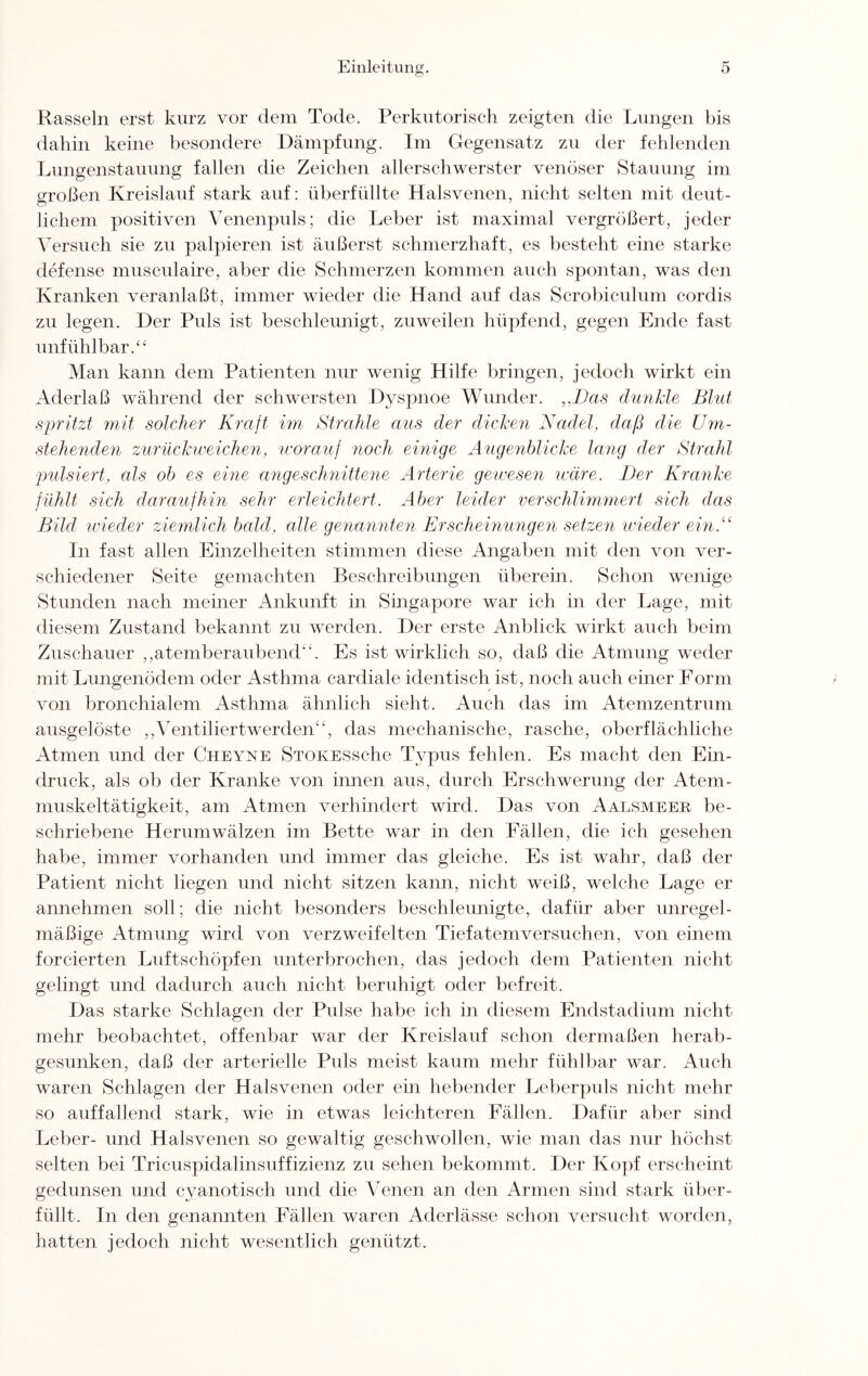 Rasseln erst kurz vor dem Tode. Perkutorisch zeigten die Lungen bis dahin keine besondere Dämpfung. Im Gegensatz zu der fehlenden Lungenstauung fallen die Zeichen allerschwerster venöser Stauung im sroßen Kreislauf stark auf: überfüllte Halsvenen, nicht selten mit deut- lichem positiven Venenpuls; die Leber ist maximal vergrößert, jeder Versuch sie zu palpieren ist äußerst schmerzhaft, es besteht eine starke defense musculaire, aber die Schmerzen kommen auch spontan, was den Kranken veranlaßt, immer wieder die Hand auf das Scrobiculum cordis zu legen. Der Puls ist beschleunigt, zuweilen hüpfend, gegen Ende fast unfühlbar.“ Man kann dem Patienten nur wenig Hilfe bringen, jedoch wirkt ein Aderlaß während der schwersten Dyspnoe Wunder. ,,Das dunkle Blut spritzt mit solcher Kraft im Strahle aus der dicken Nadel, daß die Um¬ stehenden zurückweichen, worauf noch einige Augenblicke lang der Strahl pulsiert, als ob es eine angeschnittene Arterie gewesen wäre. Der Kranke fühlt sich daraufhin sehr erleichtert. Aber leider verschlimmert sich das Bild wieder ziemlich bald, alle genannten Erscheinungen setzen wieder ein.“ In fast allen Einzelheiten stimmen diese Angaben mit den von ver¬ schiedener Seite gemachten Beschreibungen überein. Schon wenige Stunden nach meiner Ankunft in Singapore war ich in der Lage, mit diesem Zustand bekannt zu werden. Der erste Anblick wirkt auch beim Zuschauer ,,atemberaubend“. Es ist wirklich so, daß die Atmung weder mit Lungenödem oder Asthma cardiale identisch ist, noch auch einer Form von bronchialem Asthma ähnlich sieht. Auch das im Atemzentrum ausgelöste ,,'Ventiliertwerden“, das mechanische, rasche, oberflächliche Atmen und der Cheyne STOKESsche Typus fehlen. Es macht den Ein¬ druck, als ob der Kranke von innen aus, durch Erschwerung der Atem¬ muskeltätigkeit, am Atmen verhindert wird. Das von Aalsmeer be¬ schriebene Herumwälzen im Bette war in den Fällen, die ich gesehen habe, immer vorhanden und immer das gleiche. Es ist wahr, daß der Patient nicht liegen und nicht sitzen kann, nicht weiß, welche Lage er annehmen soll; die nicht besonders beschleunigte, dafür aber unregel¬ mäßige Atmung wird von verzweifelten Tiefatemversuchen, von einem forcierten Luftschöpfen unterbrochen, das jedoch dem Patienten nicht gelingt und dadurch auch nicht beruhigt oder befreit. Das starke Schlagen der Pulse habe ich in diesem Endstadium nicht mehr beobachtet, offenbar war der Kreislauf schon dermaßen herab- gesunken, daß der arterielle Puls meist kaum mehr fühlbar war. Auch waren Schlagen der Halsvenen oder ein hebender Leberpuls nicht mehr so auffallend stark, wie in etwas leichteren Fällen. Dafür aber sind Leber- und Halsvenen so gewaltig geschwollen, wie man das nur höchst selten bei Tricuspidalinsuffizienz zu sehen bekommt. Der Kopf erscheint gedunsen und cyanotisc-h und die Venen an den Armen sind stark über¬ füllt. In den genannten Fällen waren Aderlässe schon versucht worden, hatten jedoch nicht wesentlich genützt.