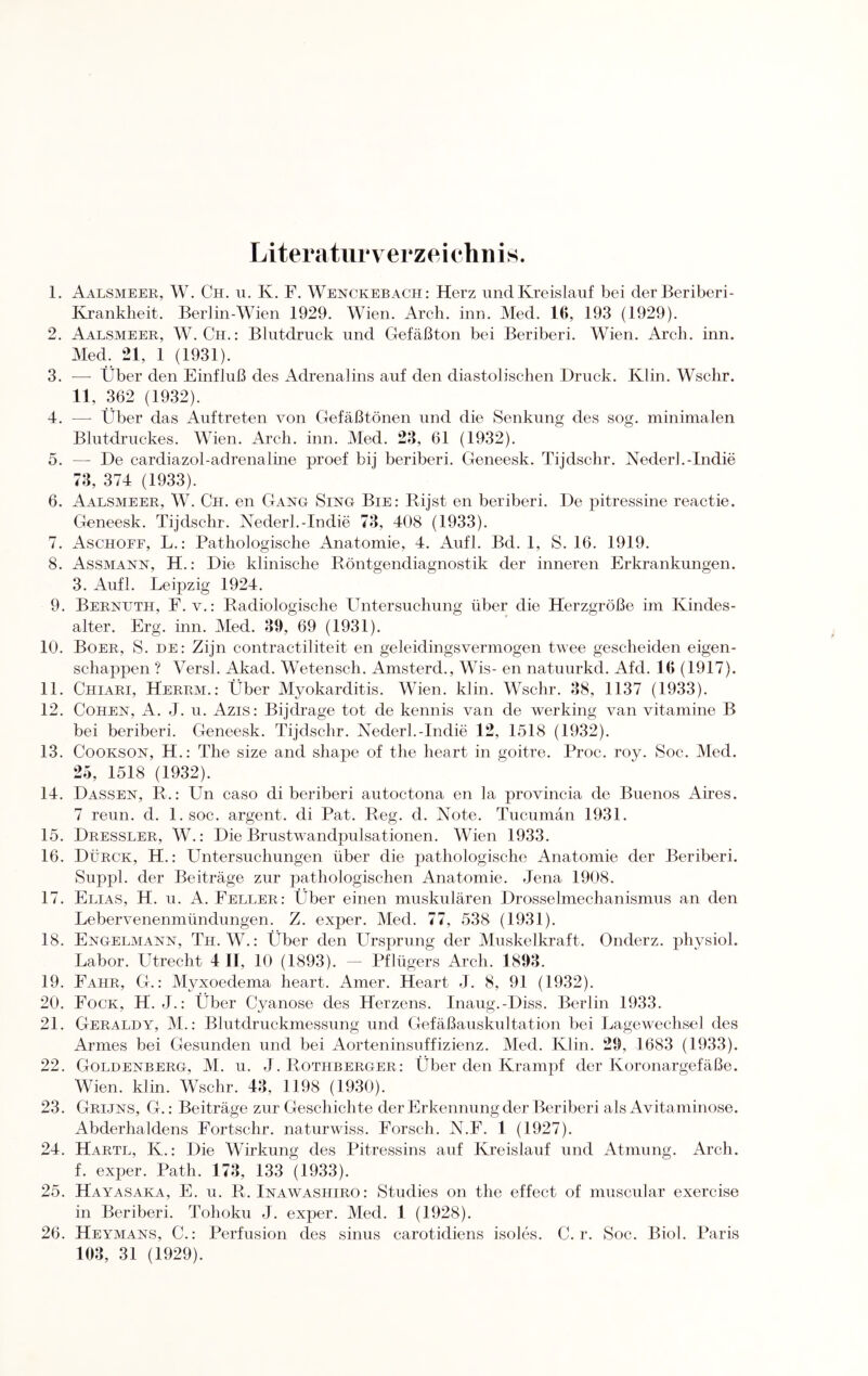 Literaturverzeichnis. 1. Aalsmeer, W. Ch. u. K. F. Wenckebach: Herz und Kreislauf bei derBeriberi- Krankheit. Berlin-Wien 1929. Wien. Arch. inn. Med. 16, 193 (1929). 2. Aalsmeer, W. Ch.: Blutdruck und Gefäßton bei Beriberi. Wien. Arch. inn. Med. 21, 1 (1931). 3. -—- Über den Einfluß des Adrenalins auf den diastolischen Druck. Ivlin. Wschr. 11, 362 (1932). 4. — Über das Auftreten von Gefäßtönen und die Senkung des sog. minimalen Blutdruckes. Wien. Arch. inn. Med. 23, 61 (1932). 5. — De cardiazol-adrenaline proef bij beriberi. Geneesk. Tijdschr. Nederl.-Indie 73, 374 (1933). 6. Aalsmeer, W. Ch. en Gang Sing Bie: Rijst en beriberi. De pitressine reactie. Geneesk. Tijdschr. Nederl.-Indie 73, 408 (1933). 7. Aschoff, L.: Pathologische Anatomie, 4. Aufl. Bd. 1, S. 16. 1919. 8. Assmann, H.: Die klinische Röntgendiagnostik der inneren Erkrankungen. 3. Aufl. Leipzig 1924. 9. Bernuth, F. v.: Radiologische Untersuchung über die Herzgröße im Kindes¬ alter. Erg. inn. Med. 39, 69 (1931). 10. Boer, S. de: Zijn contractiliteit en geleidingsvermogen twee gescheiden eigen- schappen ? Versl. Akad. Wetensch. Amsterd., Wis- en natuurkd. Afd. 16 (1917). 11. Chiari, Herrm.: Über Myokarditis. Wien. klin. Wschr. 38, 1137 (1933). 12. Cohen, A. J. u. Azis: Bijdrage tot de kennis van de werking van vitamine B bei beriberi. Geneesk. Tijdschr. Nederl.-Indie 12, 1518 (1932). 13. Cookson, H.: The size and shape of the heart in goitre. Proc. roy. Soc. Med. 25, 1518 (1932). 14. Dassen, R.: Un caso di beriberi autoctona en la provincia de Buenos Aires. 7 reun. d. l.soc. argent. di Pat. Reg. d. Note. Tucumän 1931. 15. Dressler, W.: Die Brustwandpulsationen. Wien 1933. 16. Dürck, H.: Untersuchungen über die pathologische Anatomie der Beriberi. Suppl. der Beiträge zur pathologischen Anatomie. Jena 1908. 17. Elias, H. u. A. Feller: Über einen muskulären Drosselmechanismus an den Lebervenenmündungen. Z. exper. Med. 77, 538 (1931). 18. Engelmann, Th. W.: Über den Ursprung der Muskelkraft. Onderz. physiol. Labor. Utrecht 4 II, 10 (1893). — Pflügers Arch. 1893. 19. Fahr, G.: Myxoedema heart. Amer. Heart J. 8, 91 (1932). 20. Fock, H. J.: Über Cyanose des Herzens. Inaug.-Diss. Berlin 1933. 21. Geraldy, M.: Blutdruckmessung und Gefäßauskultation bei Lagewechsel des Armes bei Gesunden und bei Aorteninsuffizienz. Med. Klin. 29, 1683 (1933). 22. Goldenberg, M. u. J. Rothberger: Über den Krampf der Koronargefäße. Wien. klin. Wschr. 43, 1198 (1930). 23. Grijns, G.: Beiträge zur Geschichte der Erkennung der Beriberi als Avitaminose. Abderhaldens Fortschr. naturwiss. Forsch. N.F. 1 (1927). 24. Hartl, K.: Die Wirkung des Pitressins auf Kreislauf und Atmung. Arch. f. exper. Path. 173, 133 (1933). 25. Hayasaka, E. u. R. Inawashiro: Studies on the effect of muscular exercise in Beriberi. Tohoku J. exper. Med. 1 (1928). 26. Heymans, C.: Perfusion des sinus carotidiens isoles. C. r. Soc. Biol. Paris