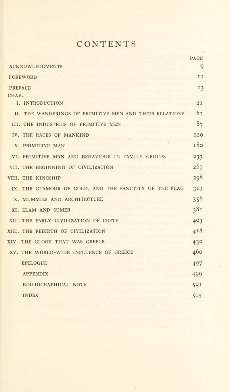 CONTENTS PAGE ACKNOWLEDGMENTS 9 FOREWORD 11 PREFACE 13 CHAP. I. INTRODUCTION 21 II. THE WANDERINGS OF PRIMITIVE MEN AND THEIR RELATIONS 6l III. THE INDUSTRIES OF PRIMITIVE MEN 87 IV. THE RACES OF MANKIND 120 V. PRIMITIVE MAN 180 VI. PRIMITIVE MAN AND BEHAVIOUR IN FAMILY GROUPS 233 VII. THE BEGINNING OF CIVILIZATION 267 VIII. THE KINGSHIP 298 IX. THE GLAMOUR OF GOLD, AND THE SANCTITY OF THE FLAG 313 X. MUMMIES AND ARCHITECTURE 356 XI. ELAM AND SUMER 381 XII. THE EARLY CIVILIZATION OF CRETE 403 XIII. THE REBIRTH OF CIVILIZATION 418 XIV. THE GLORY THAT WAS GREECE 43O XV. THE WORLD-WIDE INFLUENCE OF GREECE 460 EPILOGUE 497 APPENDIX 499 BIBLIOGRAPHICAL NOTE 5OI 505 INDEX