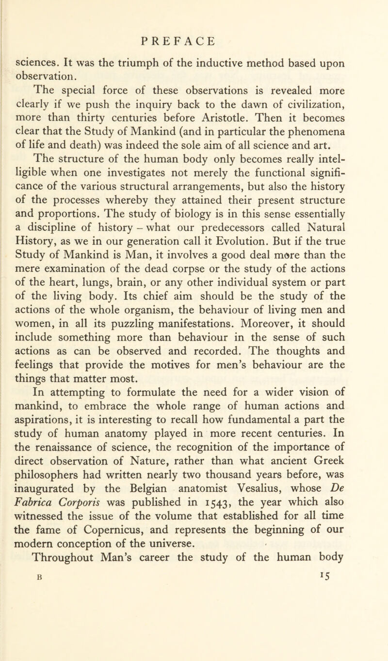 sciences. It was the triumph of the inductive method based upon observation. The special force of these observations is revealed more clearly if we push the inquiry back to the dawn of civilization, more than thirty centuries before Aristotle. Then it becomes clear that the Study of Mankind (and in particular the phenomena of life and death) was indeed the sole aim of all science and art. The structure of the human body only becomes really intel¬ ligible when one investigates not merely the functional signifi¬ cance of the various structural arrangements, but also the history of the processes whereby they attained their present structure and proportions. The study of biology is in this sense essentially a discipline of history - what our predecessors called Natural History, as we in our generation call it Evolution. But if the true Study of Mankind is Man, it involves a good deal more than the mere examination of the dead corpse or the study of the actions of the heart, lungs, brain, or any other individual system or part of the living body. Its chief aim should be the study of the actions of the whole organism, the behaviour of living men and women, in all its puzzling manifestations. Moreover, it should include something more than behaviour in the sense of such actions as can be observed and recorded. The thoughts and feelings that provide the motives for men’s behaviour are the things that matter most. In attempting to formulate the need for a wider vision of mankind, to embrace the whole range of human actions and aspirations, it is interesting to recall how fundamental a part the study of human anatomy played in more recent centuries. In the renaissance of science, the recognition of the importance of direct observation of Nature, rather than what ancient Greek philosophers had written nearly two thousand years before, was inaugurated by the Belgian anatomist Vesalius, whose De Fabrica Corporis was published in 1543, the year which also witnessed the issue of the volume that established for all time the fame of Copernicus, and represents the beginning of our modern conception of the universe. Throughout Man’s career the study of the human body *5 B