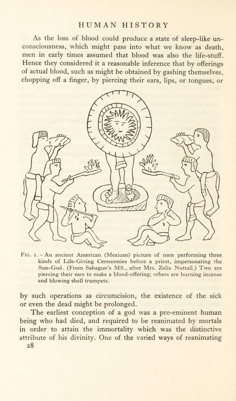 As the loss of blood could produce a state of sleep-like un¬ consciousness, which might pass into what we know as death, men in early times assumed that blood was also the life-stuff. Hence they considered it a reasonable inference that by offerings of actual blood, such as might be obtained by gashing themselves, chopping off a finger, by piercing their ears, lips, or tongues, or Fig. i.-An ancient American (Mexican) picture of men performing three kinds of Life-Giving Ceremonies before a priest, impersonating the Sun-God. (From Sahagun’s MS., after Mrs. Zelia Nuttall.) Two are piercing their ears to make a blood-offering; others are burning incense and blowing shell trumpets. by such operations as circumcision, the existence of the sick or even the dead might be prolonged. The earliest conception of a god was a pre-eminent human being who had died, and required to be reanimated by mortals in order to attain the immortality which was the distinctive attribute of his divinity. One of the varied ways of reanimating