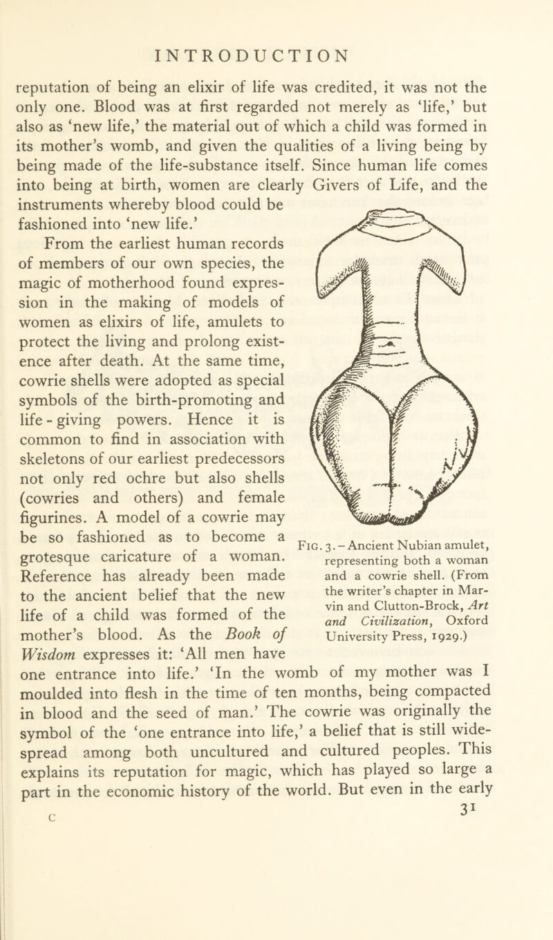 reputation of being an elixir of life was credited, it was not the only one. Blood was at first regarded not merely as ‘life,’ but also as ‘new life,’ the material out of which a child was formed in its mother’s womb, and given the qualities of a living being by being made of the life-substance itself. Since human life comes into being at birth, women are clearly Givers of Life, and the instruments whereby blood could be fashioned into ‘new life.’ From the earliest human records of members of our own species, the magic of motherhood found expres¬ sion in the making of models of women as elixirs of life, amulets to protect the living and prolong exist¬ ence after death. At the same time, cowrie shells were adopted as special symbols of the birth-promoting and life - giving powers. Hence it is common to find in association with skeletons of our earliest predecessors not only red ochre but also shells (cowries and others) and female figurines. A model of a cowrie may be so fashioned as to become a grotesque caricature of a woman. Reference has already been made to the ancient belief that the new life of a child was formed of the mother’s blood. As the Book of Wisdom expresses it: ‘All men have one entrance into life.’ ‘In the womb of my mother was I moulded into flesh in the time of ten months, being compacted in blood and the seed of man.’ The cowrie was originally the symbol of the ‘one entrance into life,’ a belief that is still wide¬ spread among both uncultured and cultured peoples. This explains its reputation for magic, which has played so large a part in the economic history of the world. But even in the early c Fig . 3. - Ancient Nubian amulet, representing both a woman and a cowrie shell. (From the writer’s chapter in Mar¬ vin and Clutton-Brock, Art and Civilization, Oxford University Press, 1929.)