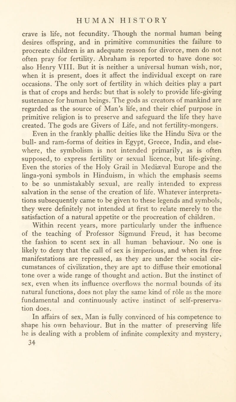 crave is life, not fecundity. Though the normal human being desires offspring, and in primitive communities the failure to procreate children is an adequate reason for divorce, men do not often pray for fertility. Abraham is reported to have done so: also Henry VIII. But it is neither a universal human wish, nor, when it is present, does it affect the individual except on rare occasions. The only sort of fertility in which deities play a part is that of crops and herds: but that is solely to provide life-giving sustenance for human beings. The gods as creators of mankind are regarded as the source of Man’s life, and their chief purpose in primitive religion is to preserve and safeguard the life they have created. The gods are Givers of Life, and not fertility-mongers. Even in the frankly phallic deities like the Hindu Siva or the bull- and ram-forms of deities in Egypt, Greece, India, and else¬ where, the symbolism is not intended primarily, as is often supposed, to express fertility or sexual licence, but life-giving. Even the stories of the Holy Grail in Mediaeval Europe and the linga-yoni symbols in Hinduism, in which the emphasis seems to be so unmistakably sexual, are really intended to express salvation in the sense of the creation of life. Whatever interpreta¬ tions subsequently came to be given to these legends and symbols, they were definitely not intended at first to relate merely to the satisfaction of a natural appetite or the procreation of children. Within recent years, more particularly under the influence of the teaching of Professor Sigmund Freud, it has become the fashion to scent sex in all human behaviour. No one is likely to deny that the call of sex is imperious, and when its free manifestations are repressed, as they are under the social cir¬ cumstances of civilization, they are apt to diffuse their emotional tone over a wide range of thought and action. But the instinct of sex, even when its influence overflows the normal bounds of its natural functions, does not play the same kind of role as the more fundamental and continuously active instinct of self-preserva¬ tion does. In affairs of sex, Man is fully convinced of his competence to shape his own behaviour. But in the matter of preserving life he is dealing with a problem of infinite complexity and mystery,