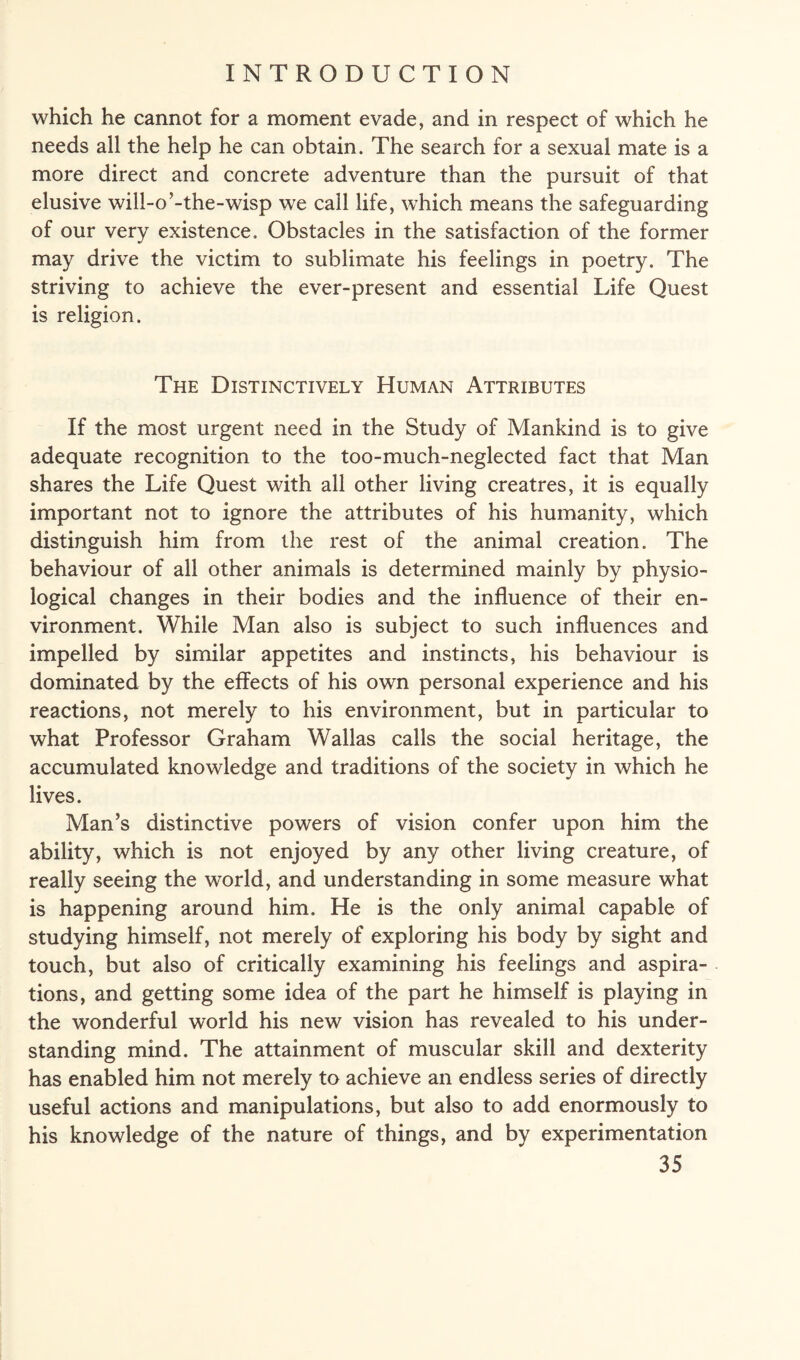 which he cannot for a moment evade, and in respect of which he needs ail the help he can obtain. The search for a sexual mate is a more direct and concrete adventure than the pursuit of that elusive will-o’-the-wisp we call life, which means the safeguarding of our very existence. Obstacles in the satisfaction of the former may drive the victim to sublimate his feelings in poetry. The striving to achieve the ever-present and essential Life Quest is religion. The Distinctively Human Attributes If the most urgent need in the Study of Mankind is to give adequate recognition to the too-much-neglected fact that Man shares the Life Quest with all other living creatres, it is equally important not to ignore the attributes of his humanity, which distinguish him from the rest of the animal creation. The behaviour of all other animals is determined mainly by physio¬ logical changes in their bodies and the influence of their en¬ vironment. While Man also is subject to such influences and impelled by similar appetites and instincts, his behaviour is dominated by the effects of his own personal experience and his reactions, not merely to his environment, but in particular to what Professor Graham Wallas calls the social heritage, the accumulated knowledge and traditions of the society in which he lives. Man’s distinctive powers of vision confer upon him the ability, which is not enjoyed by any other living creature, of really seeing the world, and understanding in some measure what is happening around him. He is the only animal capable of studying himself, not merely of exploring his body by sight and touch, but also of critically examining his feelings and aspira¬ tions, and getting some idea of the part he himself is playing in the wonderful world his new vision has revealed to his under¬ standing mind. The attainment of muscular skill and dexterity has enabled him not merely to achieve an endless series of directly useful actions and manipulations, but also to add enormously to his knowledge of the nature of things, and by experimentation