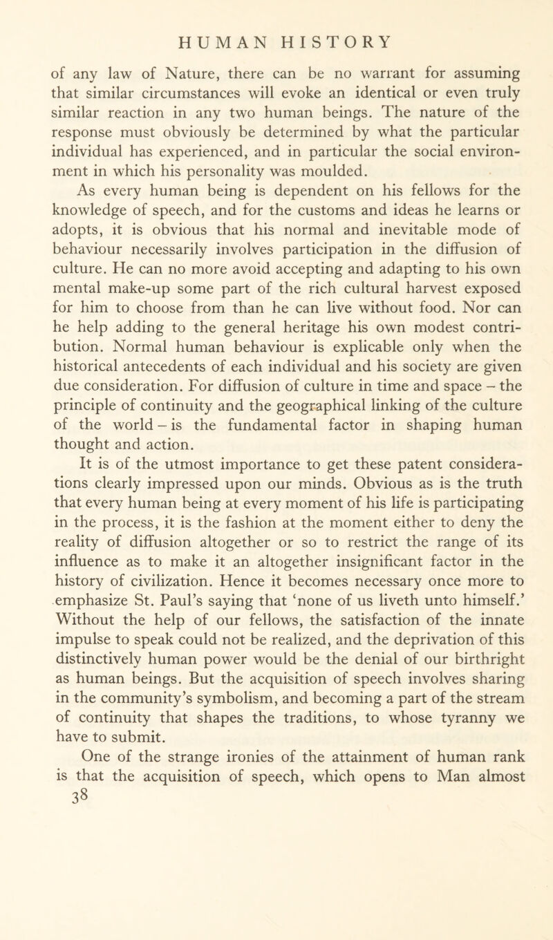 of any law of Nature, there can be no warrant for assuming that similar circumstances will evoke an identical or even truly similar reaction in any two human beings. The nature of the response must obviously be determined by what the particular individual has experienced, and in particular the social environ¬ ment in which his personality was moulded. As every human being is dependent on his fellows for the knowledge of speech, and for the customs and ideas he learns or adopts, it is obvious that his normal and inevitable mode of behaviour necessarily involves participation in the diffusion of culture. He can no more avoid accepting and adapting to his own mental make-up some part of the rich cultural harvest exposed for him to choose from than he can live without food. Nor can he help adding to the general heritage his own modest contri¬ bution. Normal human behaviour is explicable only when the historical antecedents of each individual and his society are given due consideration. For diffusion of culture in time and space - the principle of continuity and the geographical linking of the culture of the world - is the fundamental factor in shaping human thought and action. It is of the utmost importance to get these patent considera¬ tions clearly impressed upon our minds. Obvious as is the truth that every human being at every moment of his life is participating in the process, it is the fashion at the moment either to deny the reality of diffusion altogether or so to restrict the range of its influence as to make it an altogether insignificant factor in the history of civilization. Hence it becomes necessary once more to emphasize St. Paul’s saying that ‘none of us liveth unto himself.’ Without the help of our fellows, the satisfaction of the innate impulse to speak could not be realized, and the deprivation of this distinctively human power would be the denial of our birthright as human beings. But the acquisition of speech involves sharing in the community’s symbolism, and becoming a part of the stream of continuity that shapes the traditions, to whose tyranny we have to submit. One of the strange ironies of the attainment of human rank is that the acquisition of speech, which opens to Man almost