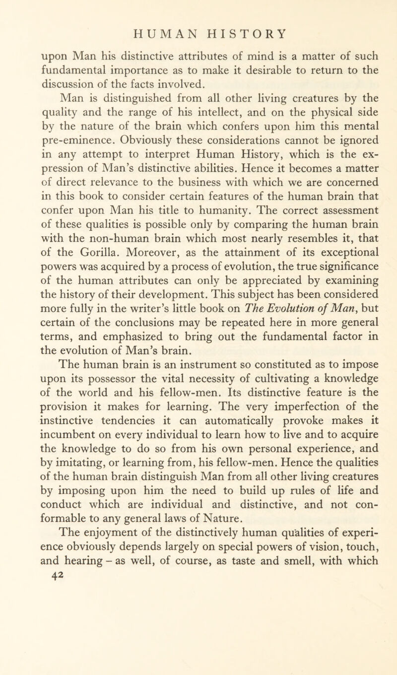 upon Man his distinctive attributes of mind is a matter of such fundamental importance as to make it desirable to return to the discussion of the facts involved. Man is distinguished from all other living creatures by the quality and the range of his intellect, and on the physical side by the nature of the brain which confers upon him this mental pre-eminence. Obviously these considerations cannot be ignored in any attempt to interpret Human History, which is the ex¬ pression of Man’s distinctive abilities. Hence it becomes a matter of direct relevance to the business with which we are concerned in this book to consider certain features of the human brain that confer upon Man his title to humanity. The correct assessment of these qualities is possible only by comparing the human brain with the non-human brain which most nearly resembles it, that of the Gorilla. Moreover, as the attainment of its exceptional powers was acquired by a process of evolution, the true significance of the human attributes can only be appreciated by examining the history of their development. This subject has been considered more fully in the writer’s little book on The Evolution of Man, but certain of the conclusions may be repeated here in more general terms, and emphasized to bring out the fundamental factor in the evolution of Man’s brain. The human brain is an instrument so constituted as to impose upon its possessor the vital necessity of cultivating a knowledge of the world and his fellow-men. Its distinctive feature is the provision it makes for learning. The very imperfection of the instinctive tendencies it can automatically provoke makes it incumbent on every individual to learn how to live and to acquire the knowledge to do so from his own personal experience, and by imitating, or learning from, his fellow-men. Hence the qualities of the human brain distinguish Man from all other living creatures by imposing upon him the need to build up rules of life and conduct which are individual and distinctive, and not con¬ formable to any general laws of Nature. The enjoyment of the distinctively human qualities of experi¬ ence obviously depends largely on special powers of vision, touch, and hearing - as well, of course, as taste and smell, with which